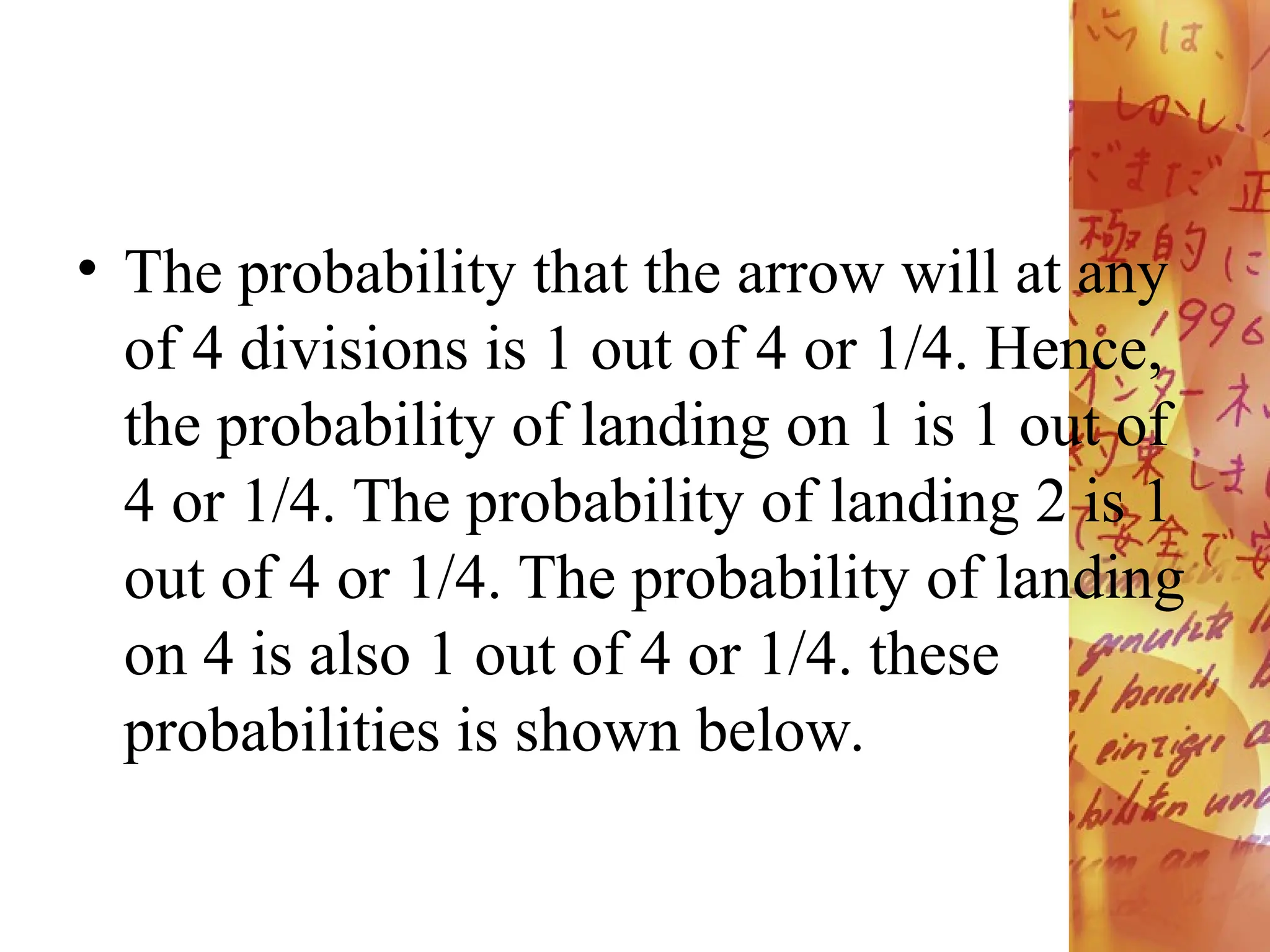 • The probability that the arrow will at any
of 4 divisions is 1 out of 4 or 1/4. Hence,
the probability of landing on 1 is 1 out of
4 or 1/4. The probability of landing 2 is 1
out of 4 or 1/4. The probability of landing
on 4 is also 1 out of 4 or 1/4. these
probabilities is shown below.
 