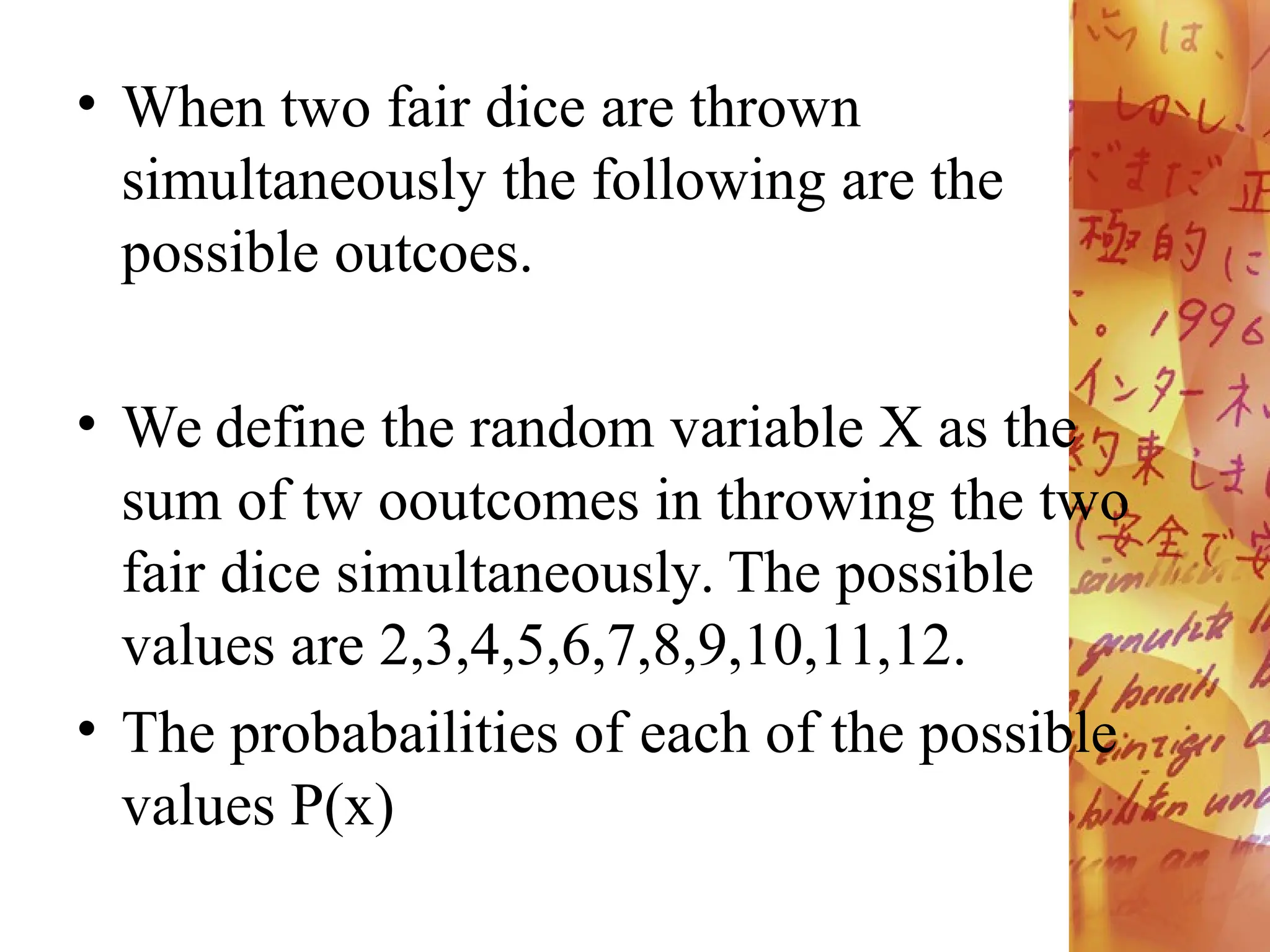 • When two fair dice are thrown
simultaneously the following are the
possible outcoes.
• We define the random variable X as the
sum of tw ooutcomes in throwing the two
fair dice simultaneously. The possible
values are 2,3,4,5,6,7,8,9,10,11,12.
• The probabailities of each of the possible
values P(x)
 