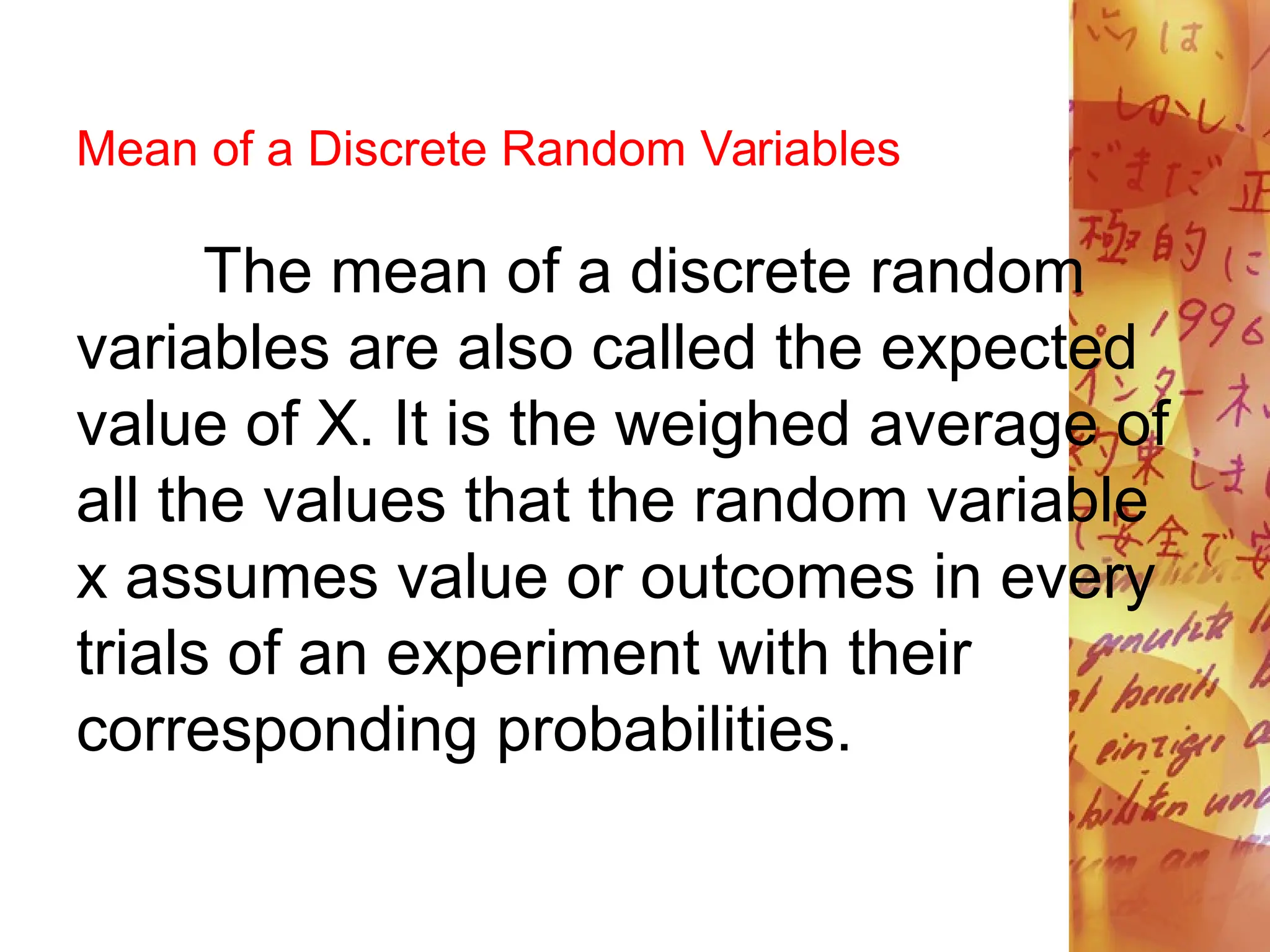 Mean of a Discrete Random Variables
The mean of a discrete random
variables are also called the expected
value of X. It is the weighed average of
all the values that the random variable
x assumes value or outcomes in every
trials of an experiment with their
corresponding probabilities.
 