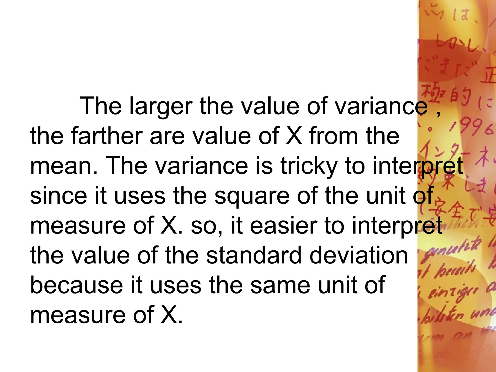 The larger the value of variance ,
the farther are value of X from the
mean. The variance is tricky to interpret
since it uses the square of the unit of
measure of X. so, it easier to interpret
the value of the standard deviation
because it uses the same unit of
measure of X.
 