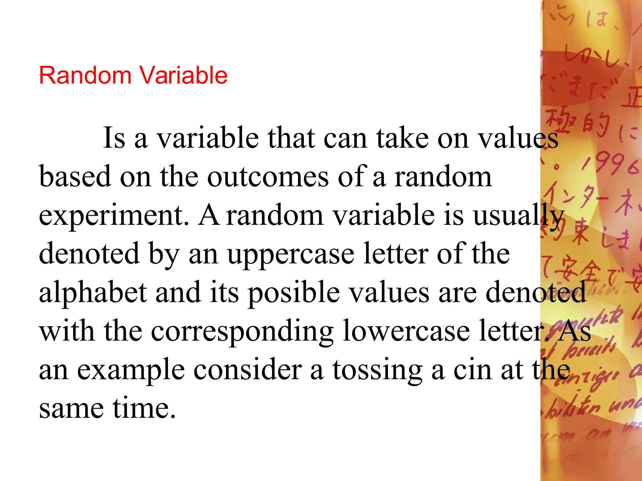 Random Variable
Is a variable that can take on values
based on the outcomes of a random
experiment. A random variable is usually
denoted by an uppercase letter of the
alphabet and its posible values are denoted
with the corresponding lowercase letter. As
an example consider a tossing a cin at the
same time.
 