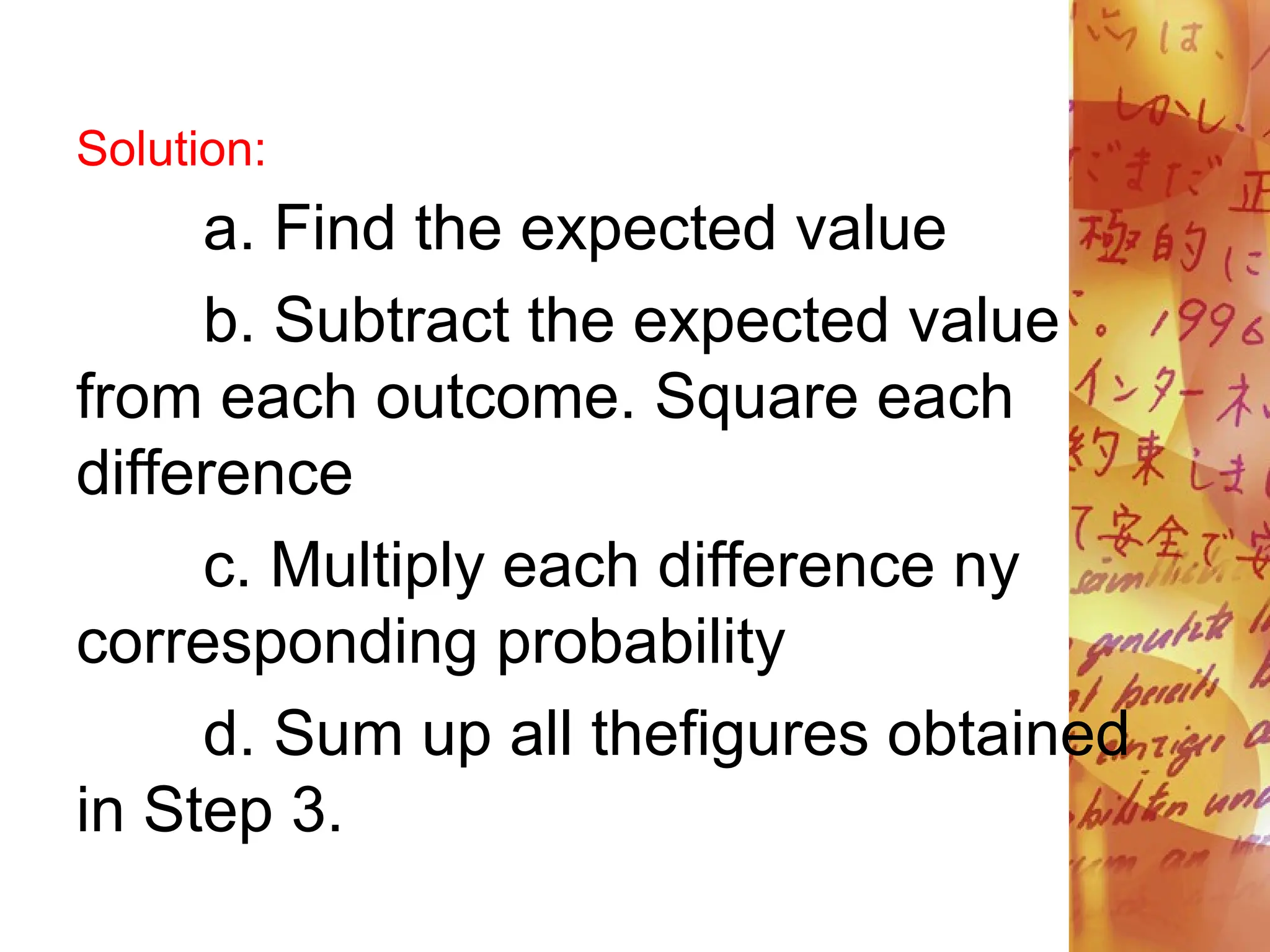Solution:
a. Find the expected value
b. Subtract the expected value
from each outcome. Square each
difference
c. Multiply each difference ny
corresponding probability
d. Sum up all thefigures obtained
in Step 3.
 