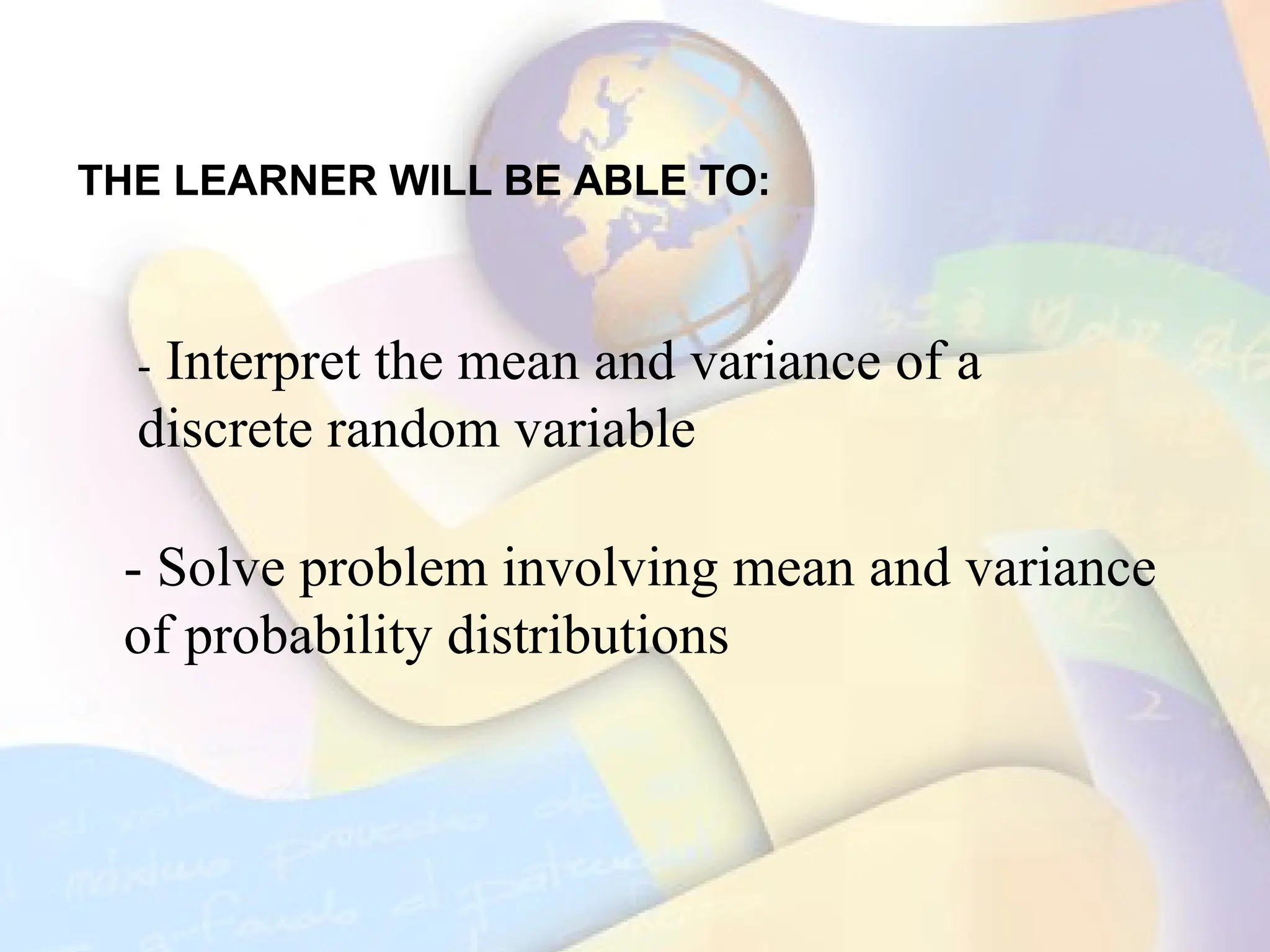 THE LEARNER WILL BE ABLE TO:
- Interpret the mean and variance of a
discrete random variable
- Solve problem involving mean and variance
of probability distributions
 