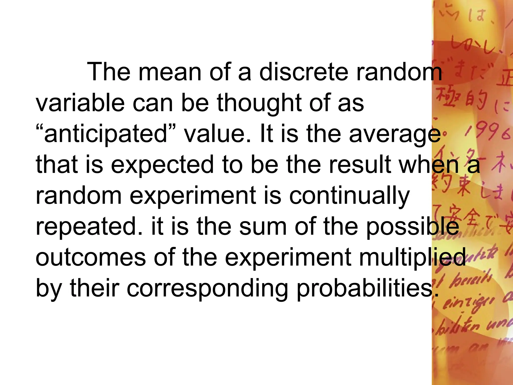 The mean of a discrete random
variable can be thought of as
“anticipated” value. It is the average
that is expected to be the result when a
random experiment is continually
repeated. it is the sum of the possible
outcomes of the experiment multiplied
by their corresponding probabilities.
 