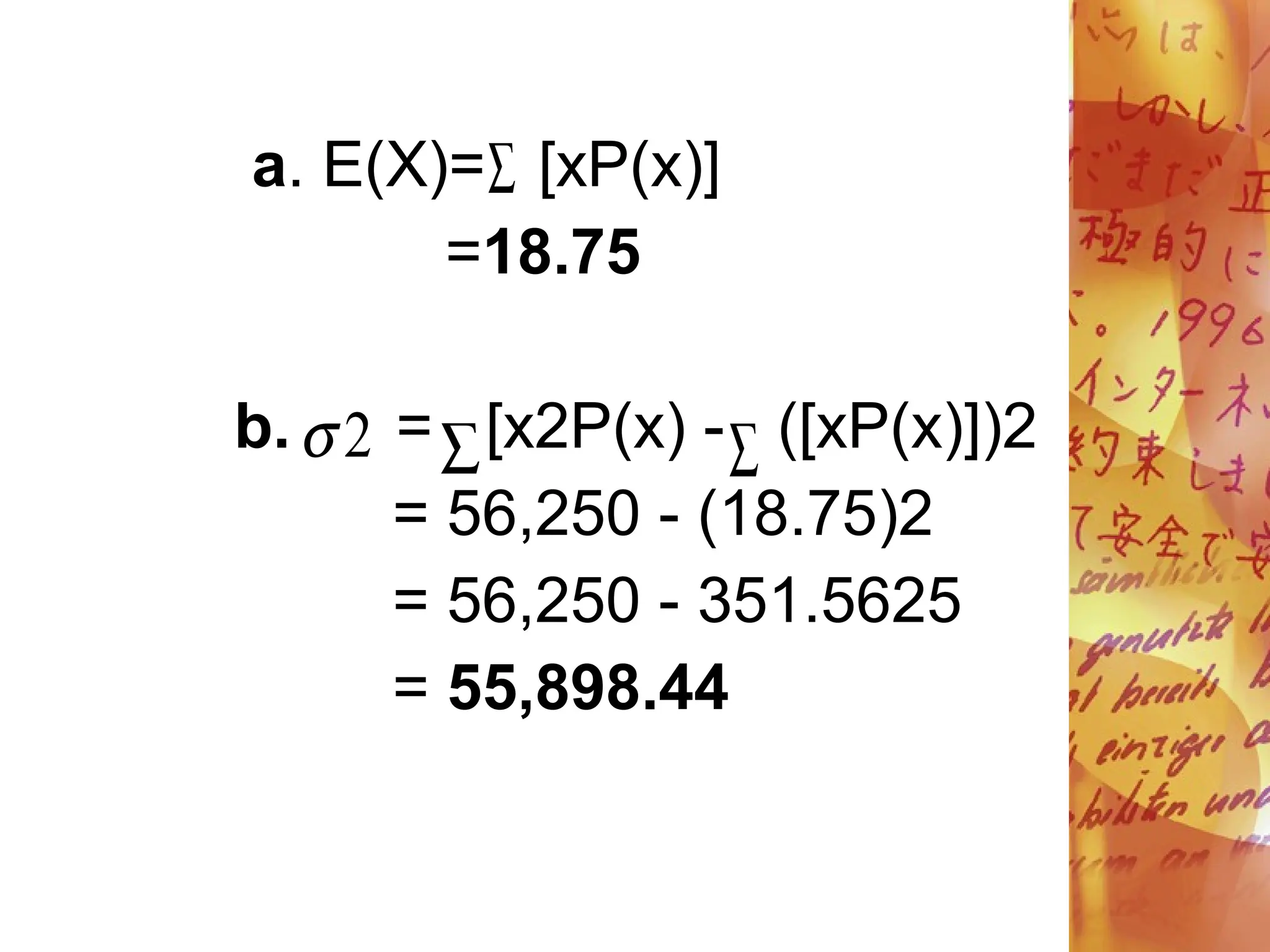 a. E(X)= [xP(x)]
=18.75
b. = [x2P(x) - ([xP(x)])2
= 56,250 - (18.75)2
= 56,250 - 351.5625
= 55,898.44

 
2

 