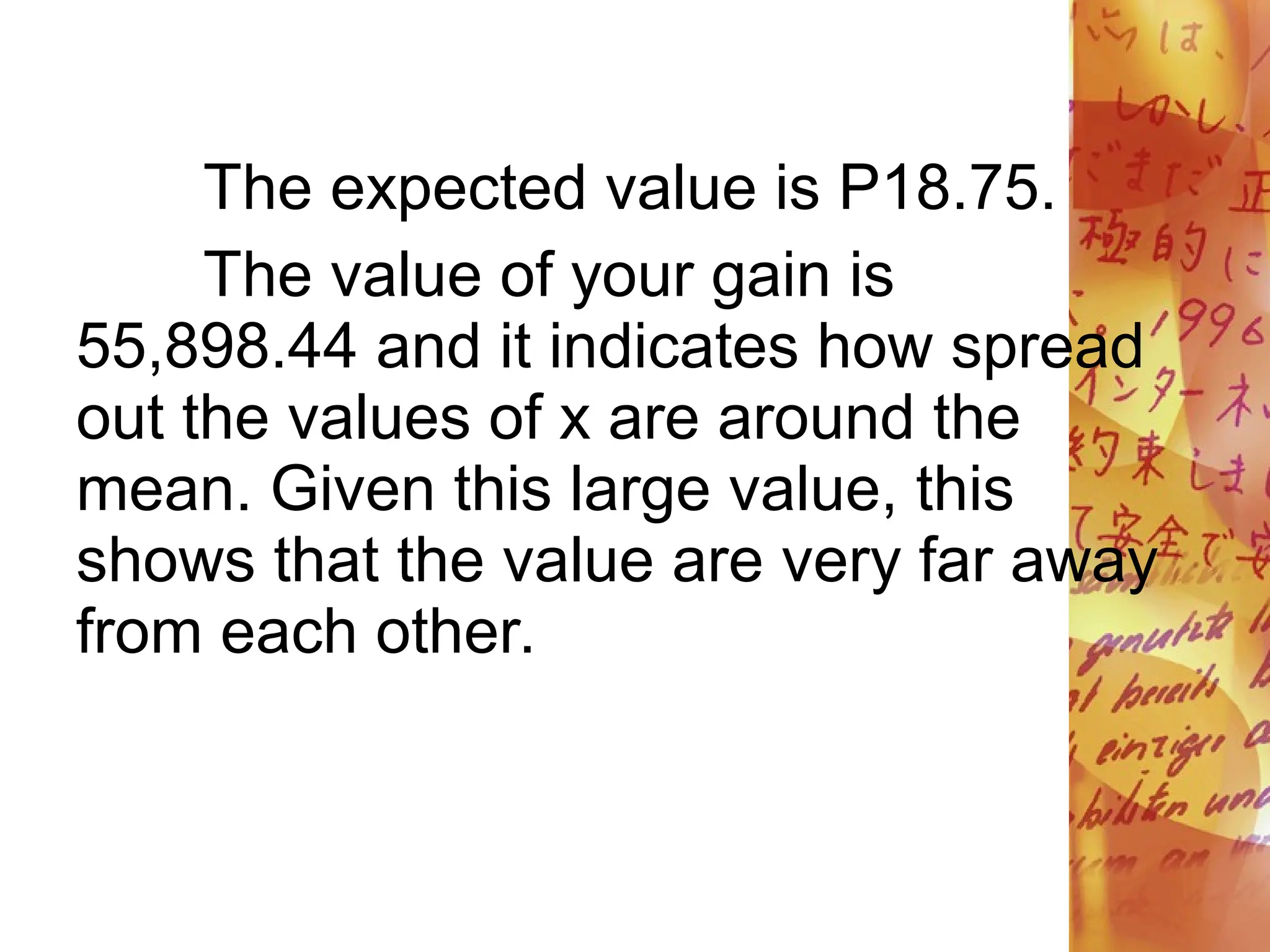 The expected value is P18.75.
The value of your gain is
55,898.44 and it indicates how spread
out the values of x are around the
mean. Given this large value, this
shows that the value are very far away
from each other.
 