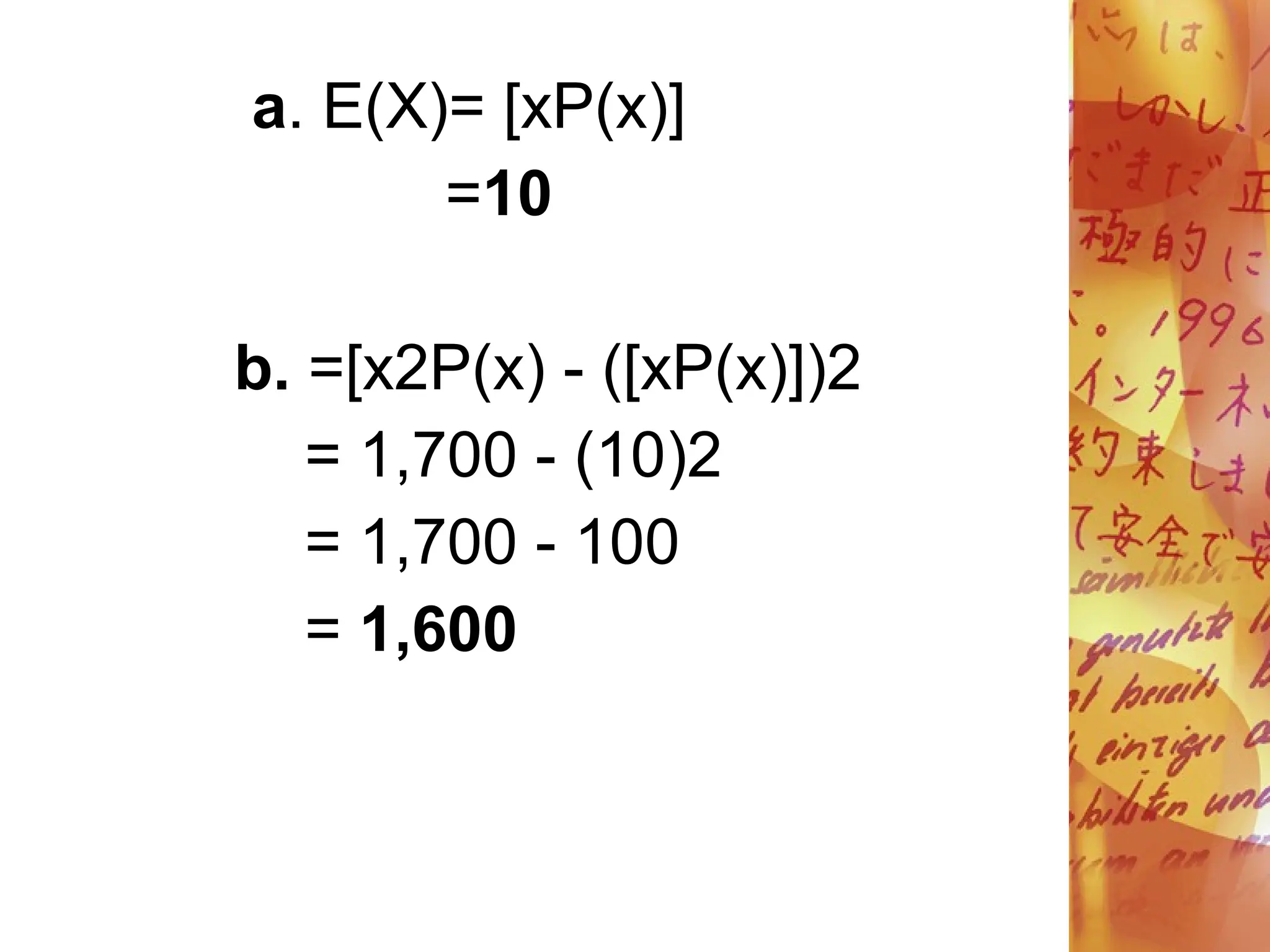 a. E(X)= [xP(x)]
=10
b. =[x2P(x) - ([xP(x)])2
= 1,700 - (10)2
= 1,700 - 100
= 1,600
 