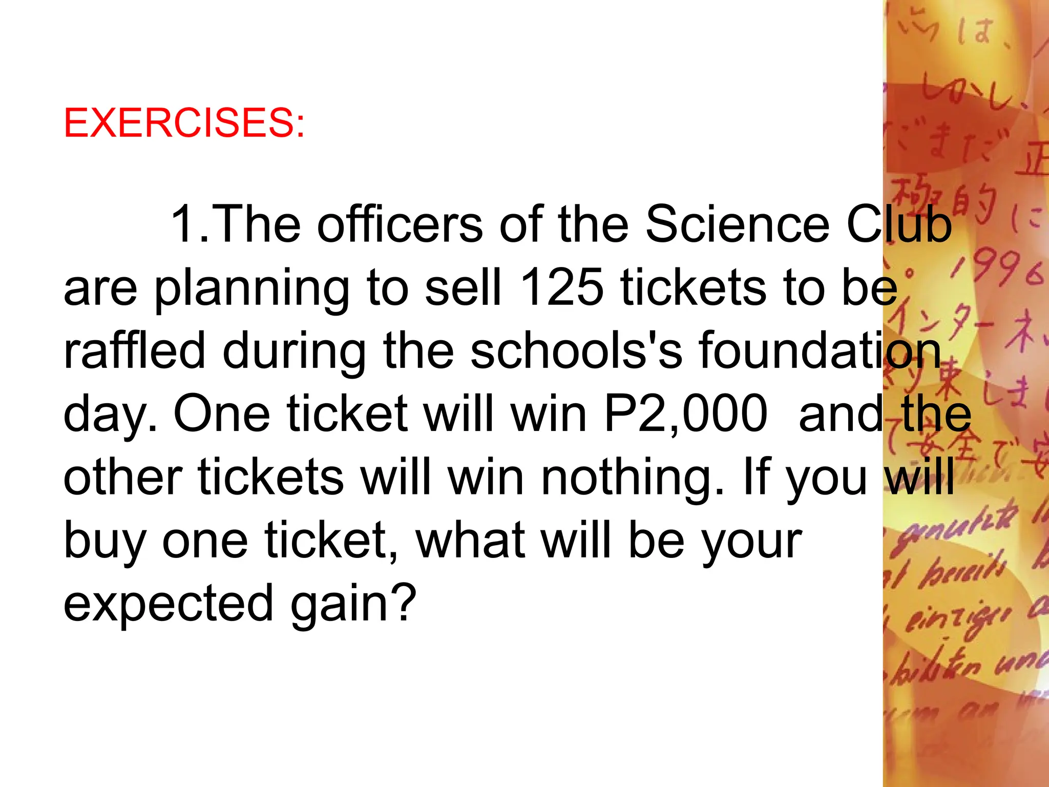 EXERCISES:
1.The officers of the Science Club
are planning to sell 125 tickets to be
raffled during the schools's foundation
day. One ticket will win P2,000 and the
other tickets will win nothing. If you will
buy one ticket, what will be your
expected gain?
 