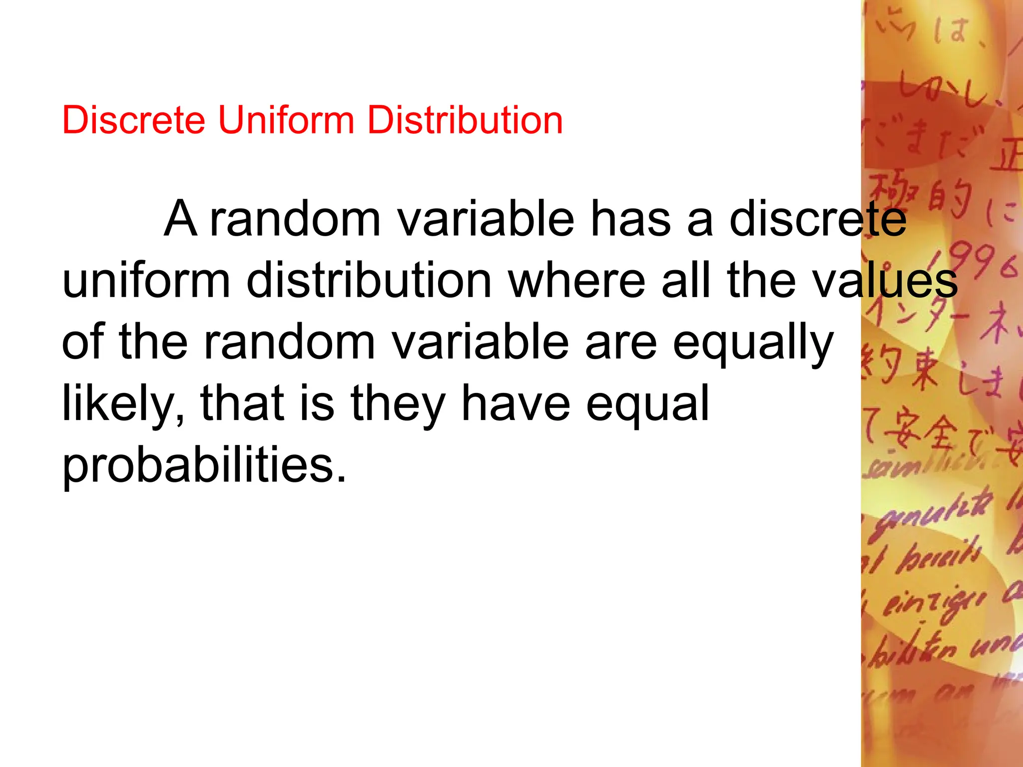 Discrete Uniform Distribution
A random variable has a discrete
uniform distribution where all the values
of the random variable are equally
likely, that is they have equal
probabilities.
 
