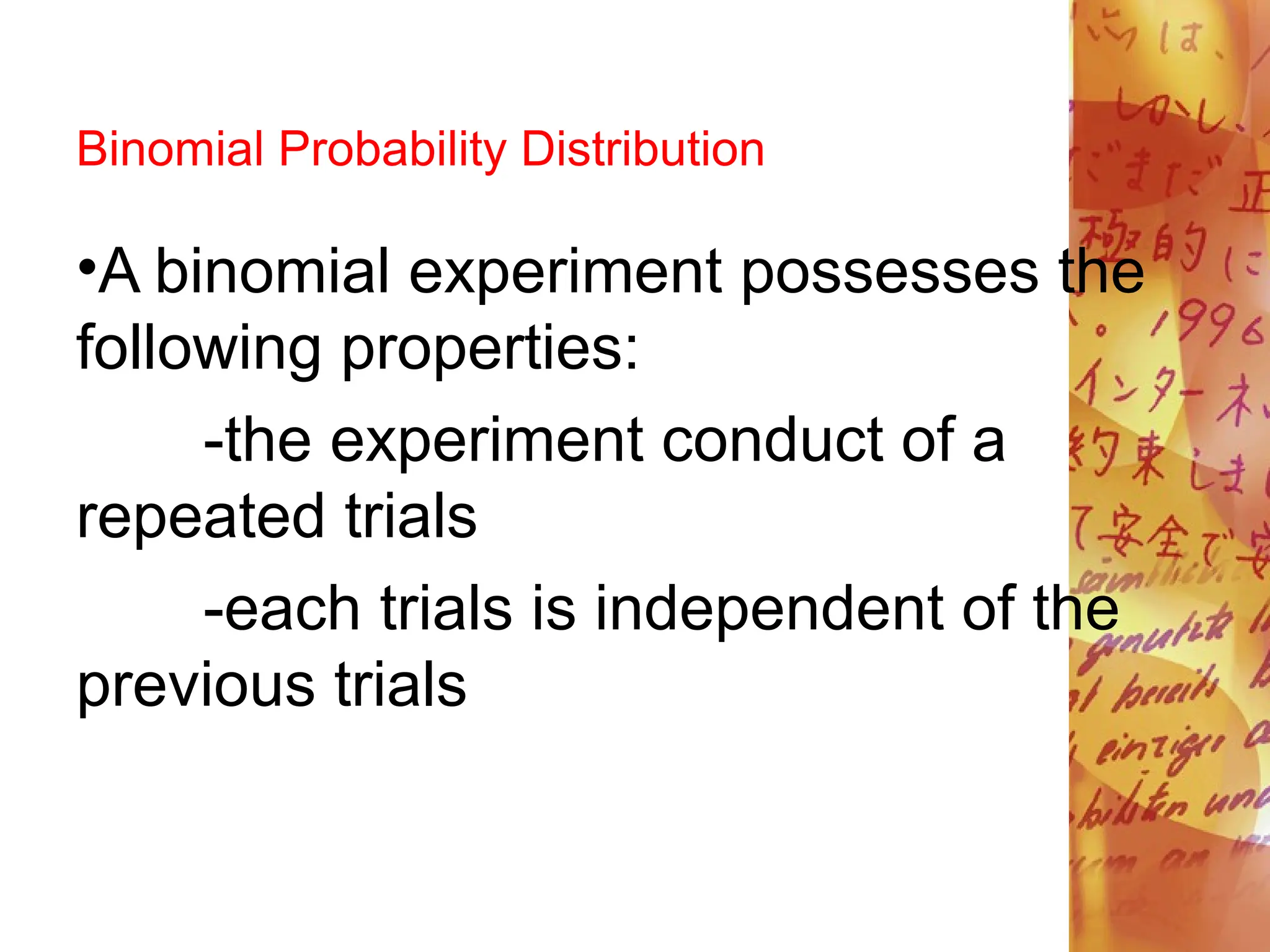 Binomial Probability Distribution
•A binomial experiment possesses the
following properties:
-the experiment conduct of a
repeated trials
-each trials is independent of the
previous trials
 