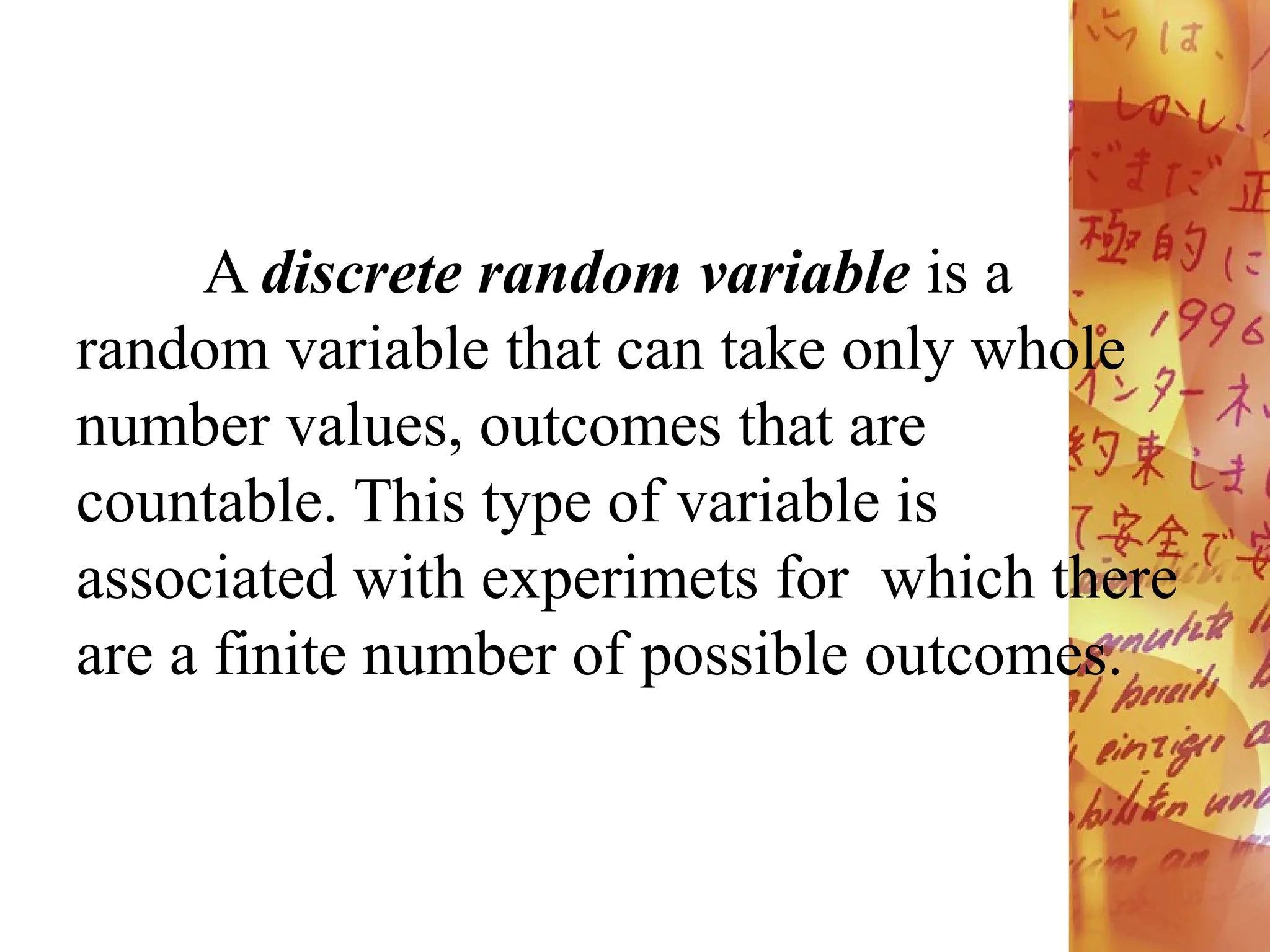 A discrete random variable is a
random variable that can take only whole
number values, outcomes that are
countable. This type of variable is
associated with experimets for which there
are a finite number of possible outcomes.
 