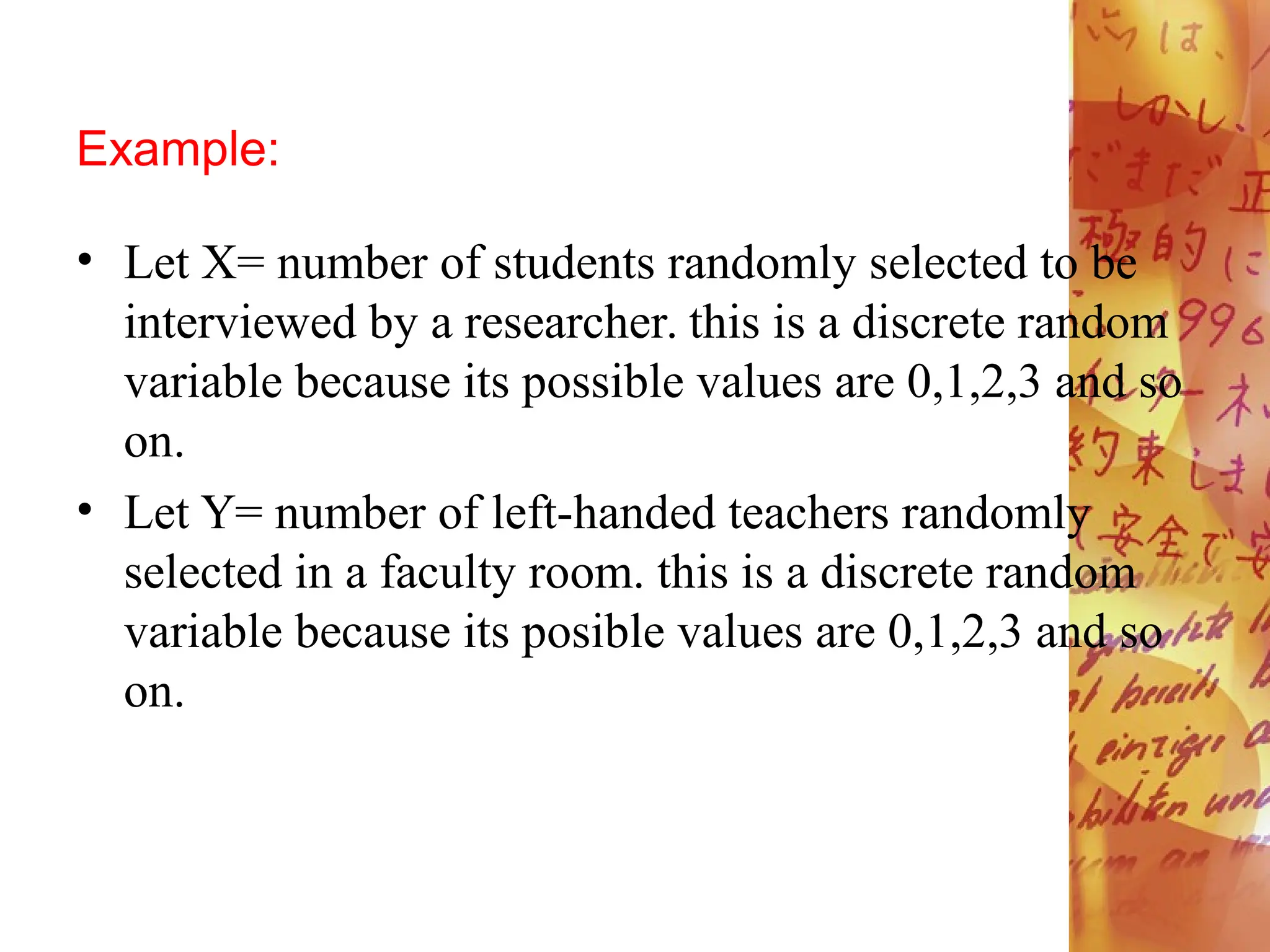 Example:
• Let X= number of students randomly selected to be
interviewed by a researcher. this is a discrete random
variable because its possible values are 0,1,2,3 and so
on.
• Let Y= number of left-handed teachers randomly
selected in a faculty room. this is a discrete random
variable because its posible values are 0,1,2,3 and so
on.
 