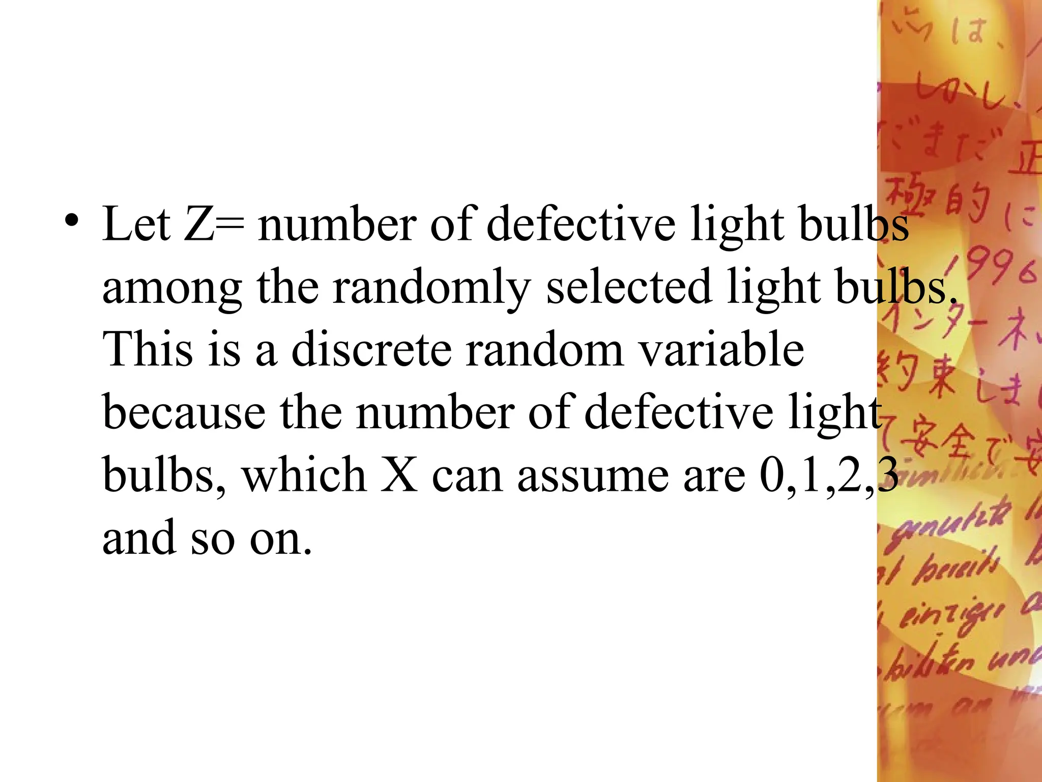 • Let Z= number of defective light bulbs
among the randomly selected light bulbs.
This is a discrete random variable
because the number of defective light
bulbs, which X can assume are 0,1,2,3
and so on.
 