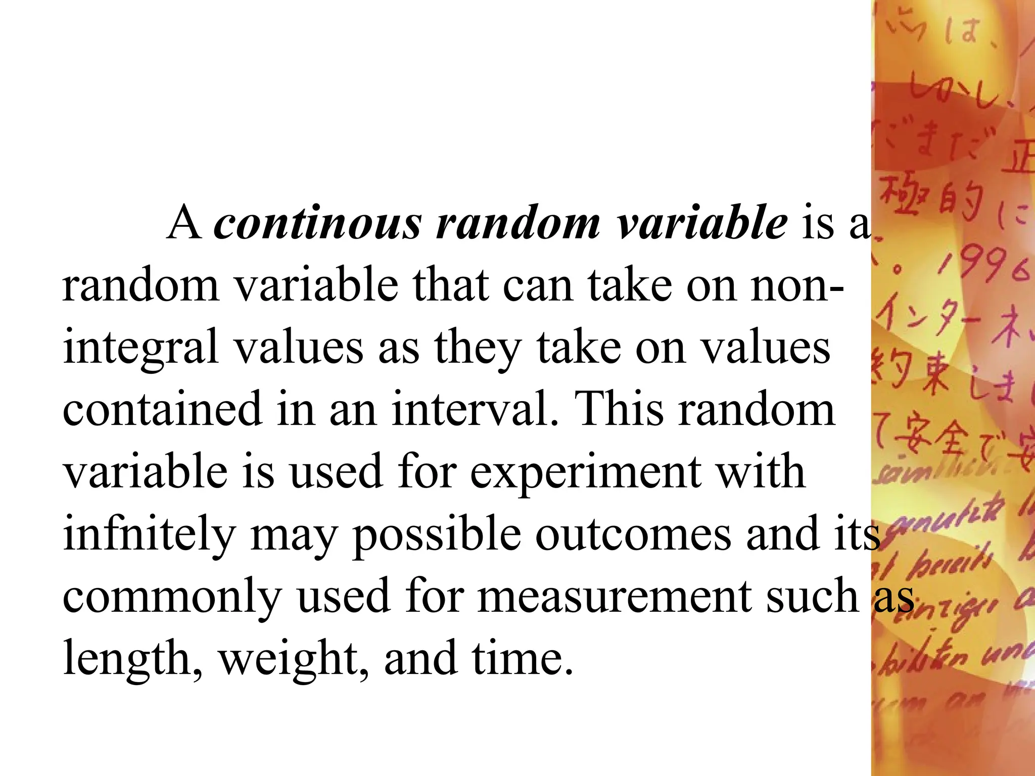 A continous random variable is a
random variable that can take on non-
integral values as they take on values
contained in an interval. This random
variable is used for experiment with
infnitely may possible outcomes and its
commonly used for measurement such as
length, weight, and time.
 