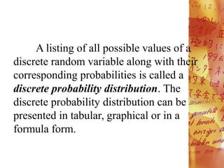 A listing of all possible values of a
discrete random variable along with their
corresponding probabilities is called a
discrete probability distribution. The
discrete probability distribution can be
presented in tabular, graphical or in a
formula form.
 