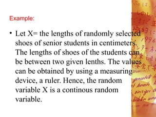 Example:
• Let X= the lengths of randomly selected
shoes of senior students in centimeters.
The lengths of shoes of the students can
be between two given lenths. The values
can be obtained by using a measuring
device, a ruler. Hence, the random
variable X is a continous random
variable.
 
