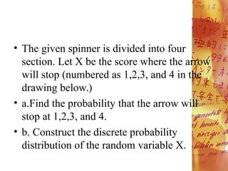 • The given spinner is divided into four
section. Let X be the score where the arrow
will stop (numbered as 1,2,3, and 4 in the
drawing below.)
• a.Find the probability that the arrow will
stop at 1,2,3, and 4.
• b. Construct the discrete probability
distribution of the random variable X.
 