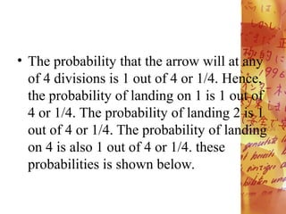 • The probability that the arrow will at any
of 4 divisions is 1 out of 4 or 1/4. Hence,
the probability of landing on 1 is 1 out of
4 or 1/4. The probability of landing 2 is 1
out of 4 or 1/4. The probability of landing
on 4 is also 1 out of 4 or 1/4. these
probabilities is shown below.
 