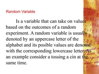 Random Variable
Is a variable that can take on values
based on the outcomes of a random
experiment. A random variable is usually
denoted by an uppercase letter of the
alphabet and its posible values are denoted
with the corresponding lowercase letter. As
an example consider a tossing a cin at the
same time.
 
