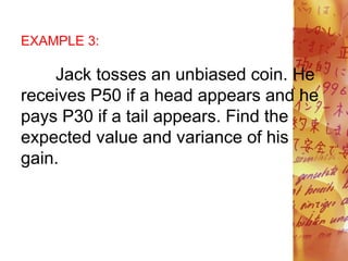 EXAMPLE 3:
Jack tosses an unbiased coin. He
receives P50 if a head appears and he
pays P30 if a tail appears. Find the
expected value and variance of his
gain.
 