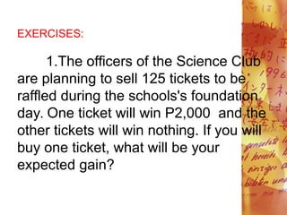 EXERCISES:
1.The officers of the Science Club
are planning to sell 125 tickets to be
raffled during the schools's foundation
day. One ticket will win P2,000 and the
other tickets will win nothing. If you will
buy one ticket, what will be your
expected gain?
 