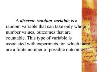 A discrete random variable is a
random variable that can take only whole
number values, outcomes that are
countable. This type of variable is
associated with experimets for which there
are a finite number of possible outcomes.
 