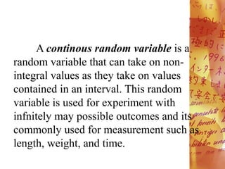 A continous random variable is a
random variable that can take on non-
integral values as they take on values
contained in an interval. This random
variable is used for experiment with
infnitely may possible outcomes and its
commonly used for measurement such as
length, weight, and time.
 