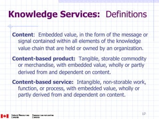 Knowledge Services:   Definitions  Content :  Embedded value, in the form of the message or signal contained within all elements of the knowledge value chain that are held or owned by an organization.   Content-based product:   Tangible, storable commodity or merchandise, with embedded value, wholly or partly derived from and dependent on content.   Content-based service:   Intangible, non-storable work, function, or process, with embedded value, wholly or partly derived from and dependent on content. 