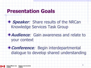 Presentation Goals Speaker :   Share results of the NRCan Knowledge Services Task Group Audience :   Gain awareness and relate to your context Conference :   Begin interdepartmental dialogue to develop shared understanding 