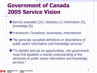 Government of Canada  2005 Service Vision Service examples (31): statistics (1) information (5), knowledge (0) Framework: Canadians, businesses, international “ No generally accepted definitions or descriptions of public sector information and knowledge services.” “ To identify and act on opportunities…the government must first establish a shared understanding of the attributes of public sector information and knowledge services.” 