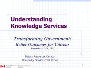 Understanding  Knowledge Services   Natural Resources Canada  Knowledge Services Task Group Transforming Government:  Better Outcomes for Citizens   September 12-14, 2005 
