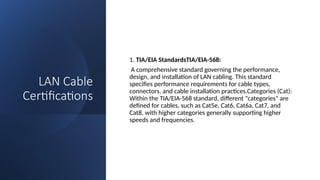 LAN Cable
Certifications
1. TIA/EIA StandardsTIA/EIA-568:
A comprehensive standard governing the performance,
design, and installation of LAN cabling. This standard
specifies performance requirements for cable types,
connectors, and cable installation practices.Categories (Cat):
Within the TIA/EIA-568 standard, different "categories" are
defined for cables, such as Cat5e, Cat6, Cat6a, Cat7, and
Cat8, with higher categories generally supporting higher
speeds and frequencies.
 