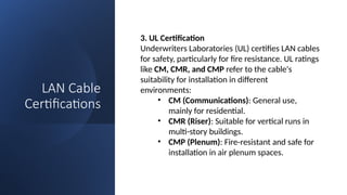 LAN Cable
Certifications
3. UL Certification
Underwriters Laboratories (UL) certifies LAN cables
for safety, particularly for fire resistance. UL ratings
like CM, CMR, and CMP refer to the cable's
suitability for installation in different
environments:
• CM (Communications): General use,
mainly for residential.
• CMR (Riser): Suitable for vertical runs in
multi-story buildings.
• CMP (Plenum): Fire-resistant and safe for
installation in air plenum spaces.
 