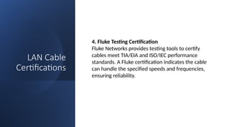 LAN Cable
Certifications
4. Fluke Testing Certification
Fluke Networks provides testing tools to certify
cables meet TIA/EIA and ISO/IEC performance
standards. A Fluke certification indicates the cable
can handle the specified speeds and frequencies,
ensuring reliability.
 