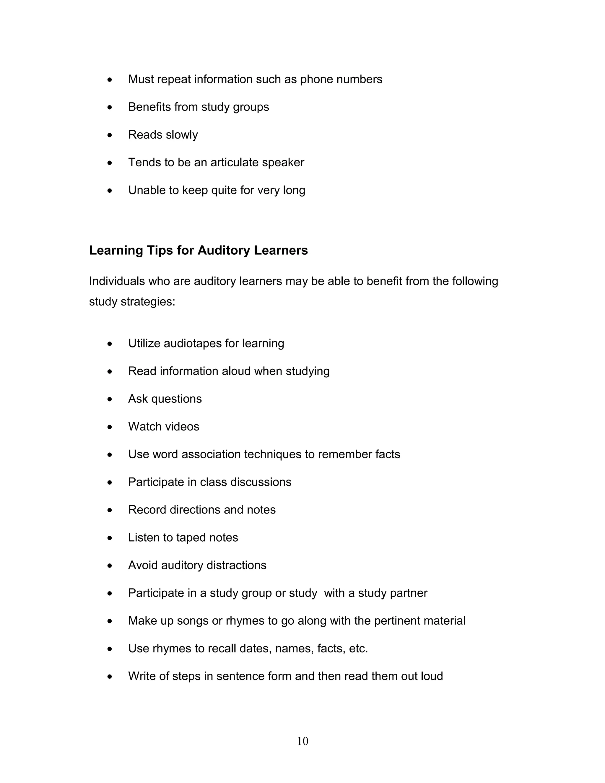 •   Must repeat information such as phone numbers

   •   Benefits from study groups

   •   Reads slowly

   •   Tends to be an articulate speaker

   •   Unable to keep quite for very long




Learning Tips for Auditory Learners

Individuals who are auditory learners may be able to benefit from the following
study strategies:


   •   Utilize audiotapes for learning

   •   Read information aloud when studying

   •   Ask questions

   •   Watch videos

   •   Use word association techniques to remember facts

   •   Participate in class discussions

   •   Record directions and notes

   •   Listen to taped notes

   •   Avoid auditory distractions

   •   Participate in a study group or study with a study partner

   •   Make up songs or rhymes to go along with the pertinent material

   •   Use rhymes to recall dates, names, facts, etc.

   •   Write of steps in sentence form and then read them out loud




                                          10
 