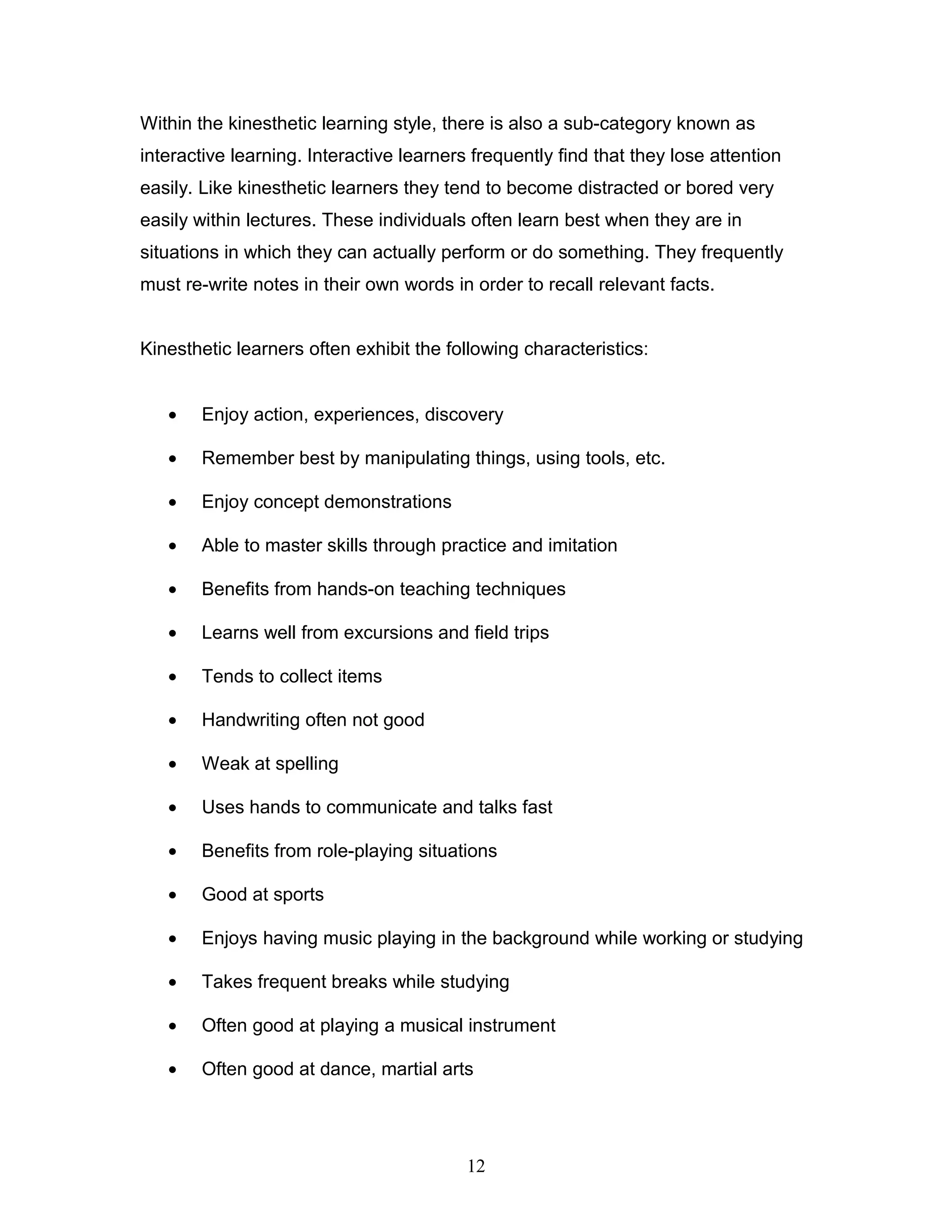 Within the kinesthetic learning style, there is also a sub-category known as
interactive learning. Interactive learners frequently find that they lose attention
easily. Like kinesthetic learners they tend to become distracted or bored very
easily within lectures. These individuals often learn best when they are in
situations in which they can actually perform or do something. They frequently
must re-write notes in their own words in order to recall relevant facts.


Kinesthetic learners often exhibit the following characteristics:


   •   Enjoy action, experiences, discovery

   •   Remember best by manipulating things, using tools, etc.

   •   Enjoy concept demonstrations

   •   Able to master skills through practice and imitation

   •   Benefits from hands-on teaching techniques

   •   Learns well from excursions and field trips

   •   Tends to collect items

   •   Handwriting often not good

   •   Weak at spelling

   •   Uses hands to communicate and talks fast

   •   Benefits from role-playing situations

   •   Good at sports

   •   Enjoys having music playing in the background while working or studying

   •   Takes frequent breaks while studying

   •   Often good at playing a musical instrument

   •   Often good at dance, martial arts




                                          12
 