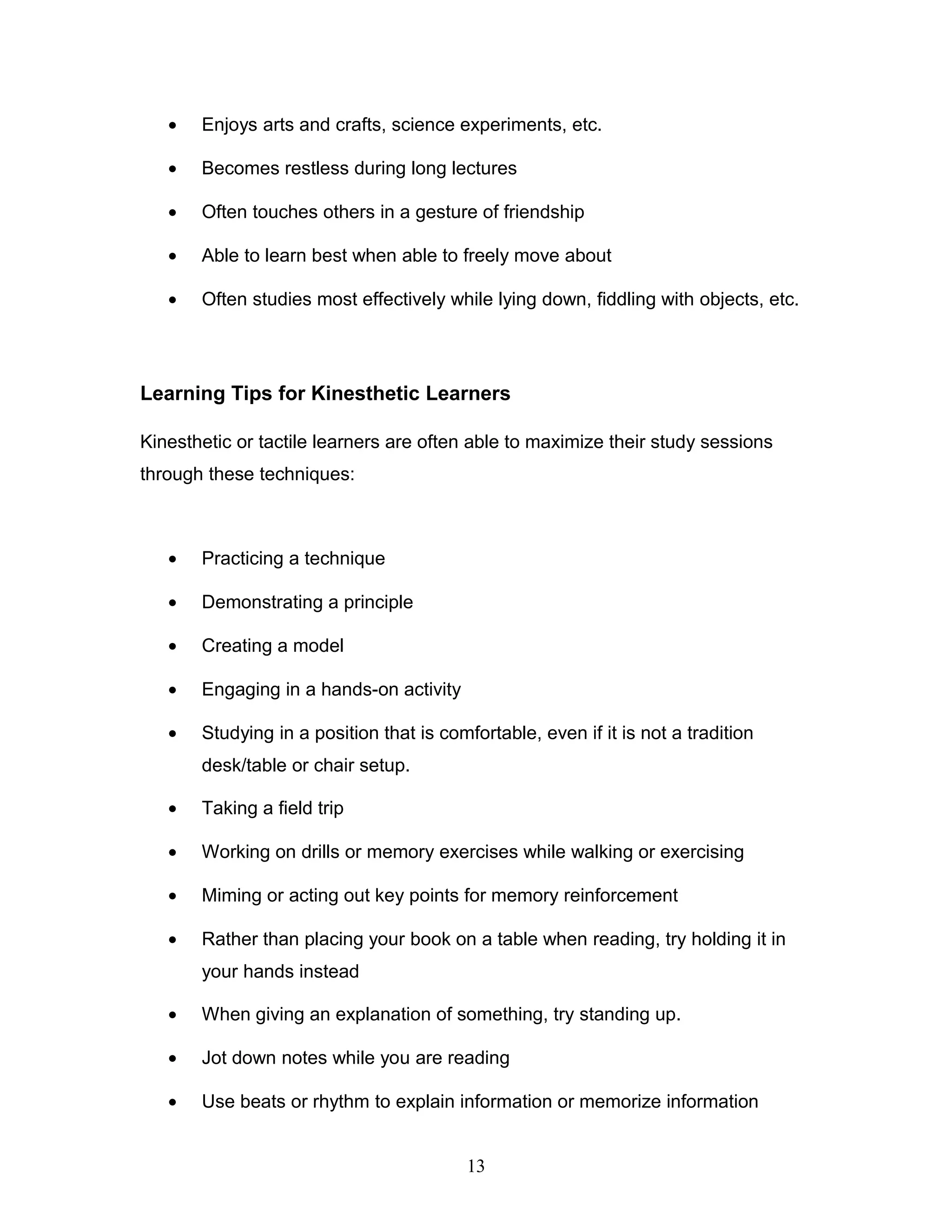 •   Enjoys arts and crafts, science experiments, etc.

   •   Becomes restless during long lectures

   •   Often touches others in a gesture of friendship

   •   Able to learn best when able to freely move about

   •   Often studies most effectively while lying down, fiddling with objects, etc.




Learning Tips for Kinesthetic Learners

Kinesthetic or tactile learners are often able to maximize their study sessions
through these techniques:



   •   Practicing a technique

   •   Demonstrating a principle

   •   Creating a model

   •   Engaging in a hands-on activity

   •   Studying in a position that is comfortable, even if it is not a tradition
       desk/table or chair setup.

   •   Taking a field trip

   •   Working on drills or memory exercises while walking or exercising

   •   Miming or acting out key points for memory reinforcement

   •   Rather than placing your book on a table when reading, try holding it in
       your hands instead

   •   When giving an explanation of something, try standing up.

   •   Jot down notes while you are reading

   •   Use beats or rhythm to explain information or memorize information


                                          13
 