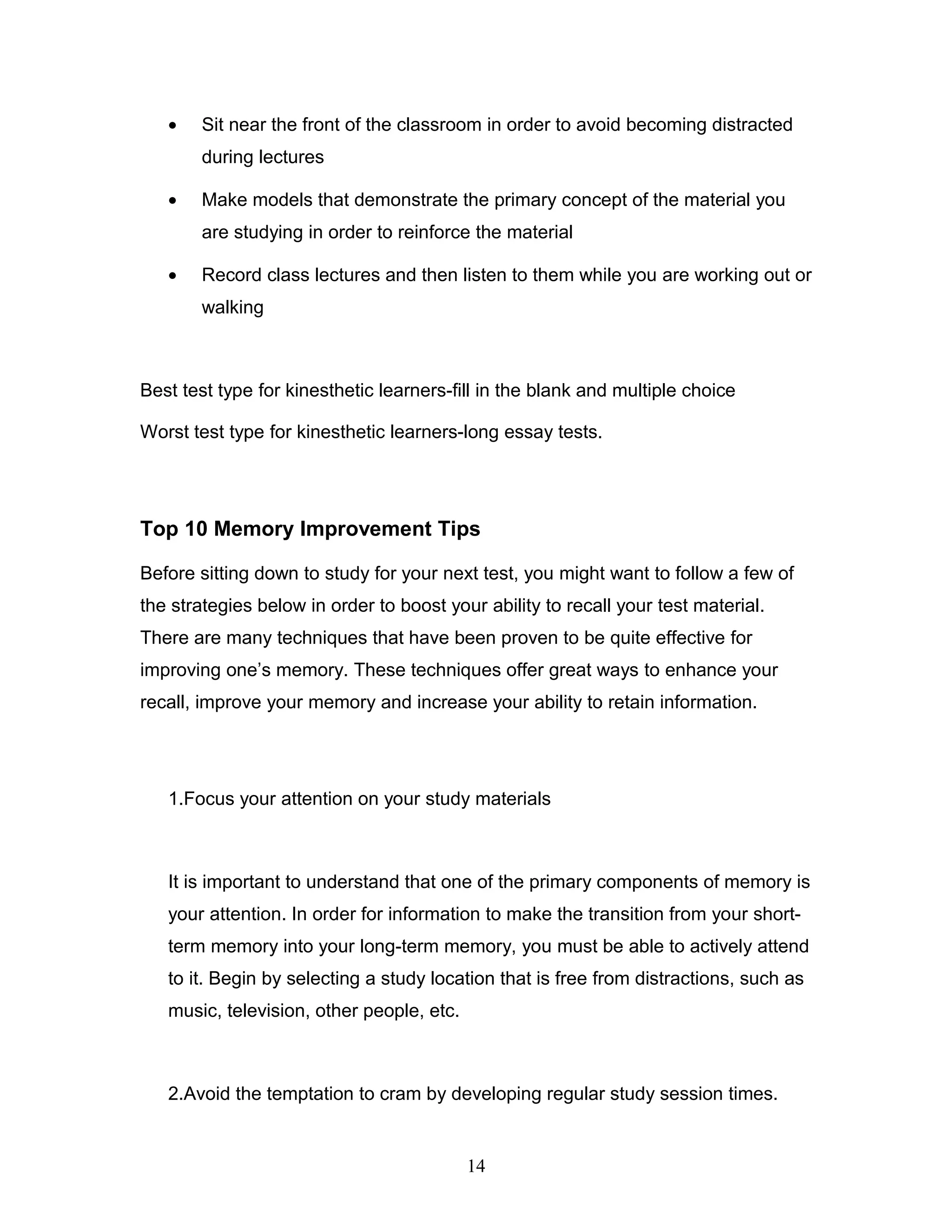 •   Sit near the front of the classroom in order to avoid becoming distracted
       during lectures

   •   Make models that demonstrate the primary concept of the material you
       are studying in order to reinforce the material

   •   Record class lectures and then listen to them while you are working out or
       walking



Best test type for kinesthetic learners-fill in the blank and multiple choice

Worst test type for kinesthetic learners-long essay tests.




Top 10 Memory Improvement Tips

Before sitting down to study for your next test, you might want to follow a few of
the strategies below in order to boost your ability to recall your test material.
There are many techniques that have been proven to be quite effective for
improving one’s memory. These techniques offer great ways to enhance your
recall, improve your memory and increase your ability to retain information.




   1.Focus your attention on your study materials



   It is important to understand that one of the primary components of memory is
   your attention. In order for information to make the transition from your short-
   term memory into your long-term memory, you must be able to actively attend
   to it. Begin by selecting a study location that is free from distractions, such as
   music, television, other people, etc.



   2.Avoid the temptation to cram by developing regular study session times.


                                           14
 