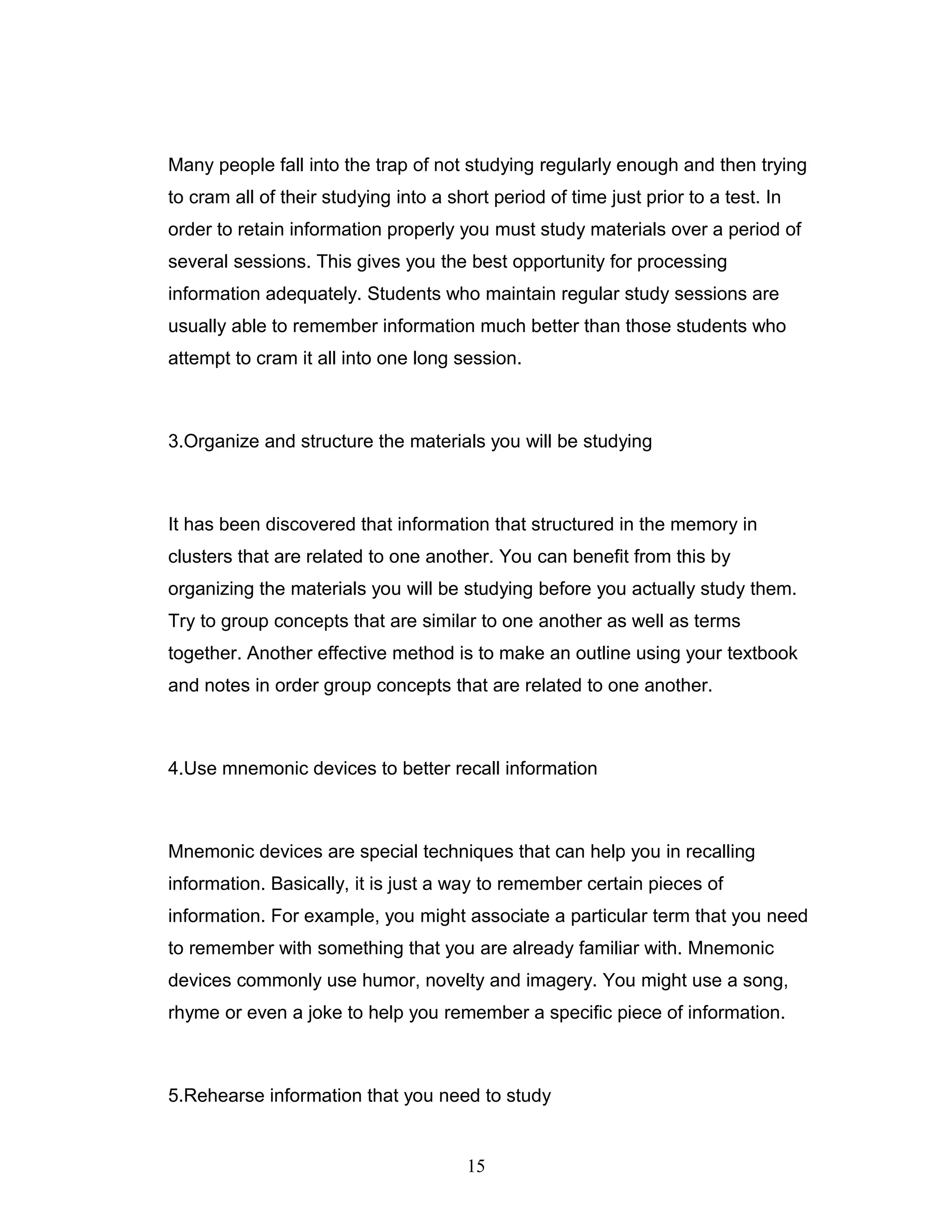 Many people fall into the trap of not studying regularly enough and then trying
to cram all of their studying into a short period of time just prior to a test. In
order to retain information properly you must study materials over a period of
several sessions. This gives you the best opportunity for processing
information adequately. Students who maintain regular study sessions are
usually able to remember information much better than those students who
attempt to cram it all into one long session.



3.Organize and structure the materials you will be studying



It has been discovered that information that structured in the memory in
clusters that are related to one another. You can benefit from this by
organizing the materials you will be studying before you actually study them.
Try to group concepts that are similar to one another as well as terms
together. Another effective method is to make an outline using your textbook
and notes in order group concepts that are related to one another.



4.Use mnemonic devices to better recall information



Mnemonic devices are special techniques that can help you in recalling
information. Basically, it is just a way to remember certain pieces of
information. For example, you might associate a particular term that you need
to remember with something that you are already familiar with. Mnemonic
devices commonly use humor, novelty and imagery. You might use a song,
rhyme or even a joke to help you remember a specific piece of information.



5.Rehearse information that you need to study


                                       15
 