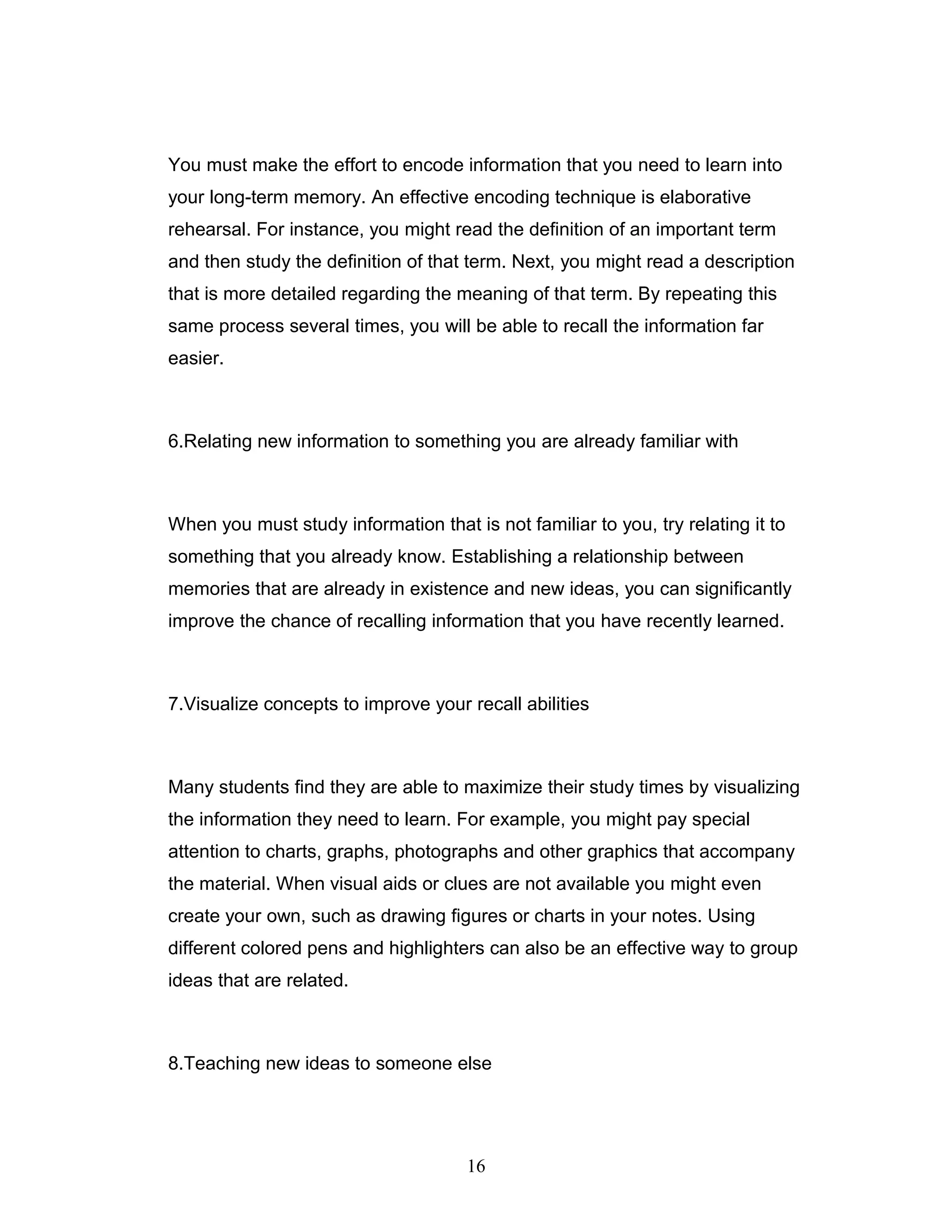 You must make the effort to encode information that you need to learn into
your long-term memory. An effective encoding technique is elaborative
rehearsal. For instance, you might read the definition of an important term
and then study the definition of that term. Next, you might read a description
that is more detailed regarding the meaning of that term. By repeating this
same process several times, you will be able to recall the information far
easier.



6.Relating new information to something you are already familiar with



When you must study information that is not familiar to you, try relating it to
something that you already know. Establishing a relationship between
memories that are already in existence and new ideas, you can significantly
improve the chance of recalling information that you have recently learned.



7.Visualize concepts to improve your recall abilities



Many students find they are able to maximize their study times by visualizing
the information they need to learn. For example, you might pay special
attention to charts, graphs, photographs and other graphics that accompany
the material. When visual aids or clues are not available you might even
create your own, such as drawing figures or charts in your notes. Using
different colored pens and highlighters can also be an effective way to group
ideas that are related.



8.Teaching new ideas to someone else




                                      16
 