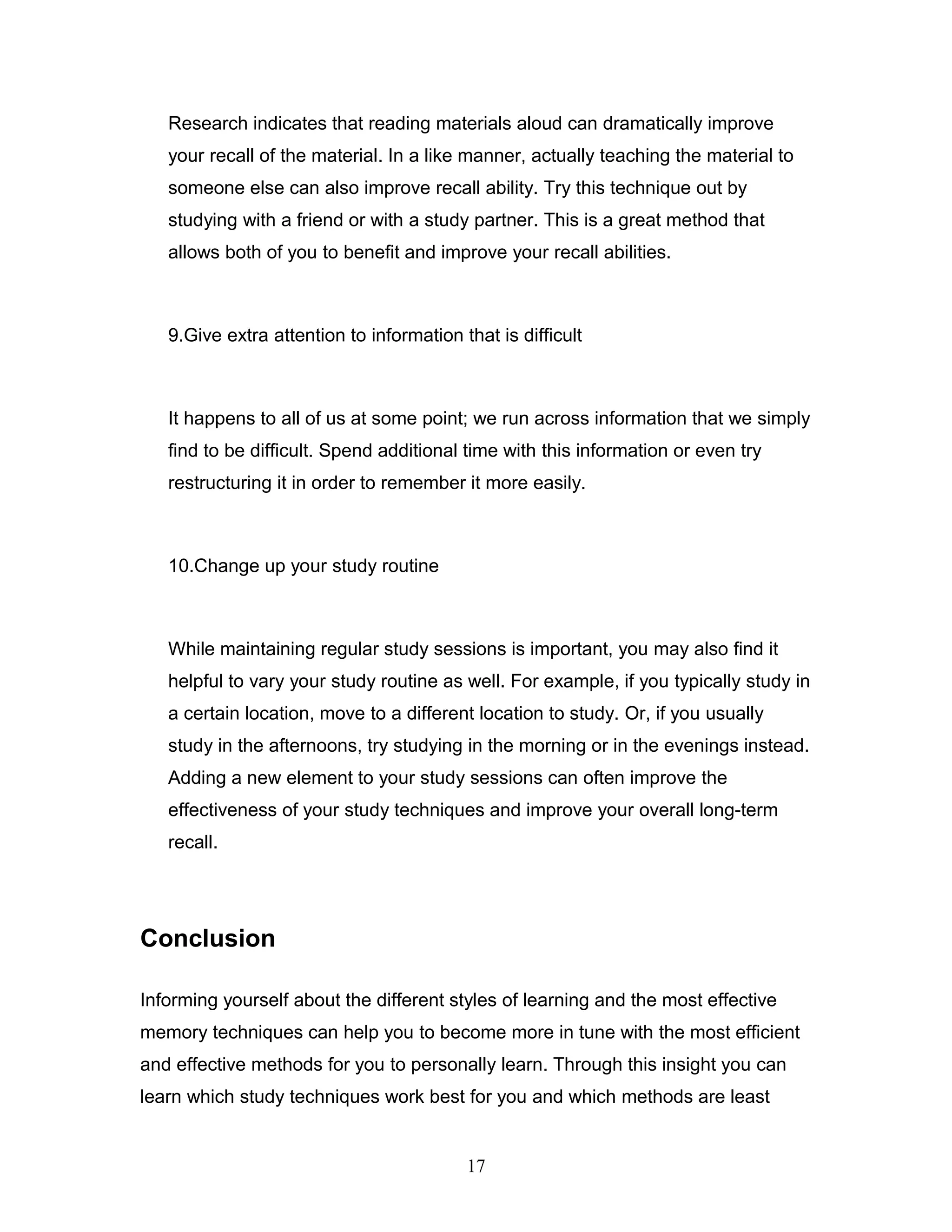 Research indicates that reading materials aloud can dramatically improve
   your recall of the material. In a like manner, actually teaching the material to
   someone else can also improve recall ability. Try this technique out by
   studying with a friend or with a study partner. This is a great method that
   allows both of you to benefit and improve your recall abilities.



   9.Give extra attention to information that is difficult



   It happens to all of us at some point; we run across information that we simply
   find to be difficult. Spend additional time with this information or even try
   restructuring it in order to remember it more easily.



   10.Change up your study routine



   While maintaining regular study sessions is important, you may also find it
   helpful to vary your study routine as well. For example, if you typically study in
   a certain location, move to a different location to study. Or, if you usually
   study in the afternoons, try studying in the morning or in the evenings instead.
   Adding a new element to your study sessions can often improve the
   effectiveness of your study techniques and improve your overall long-term
   recall.




Conclusion

Informing yourself about the different styles of learning and the most effective
memory techniques can help you to become more in tune with the most efficient
and effective methods for you to personally learn. Through this insight you can
learn which study techniques work best for you and which methods are least


                                          17
 