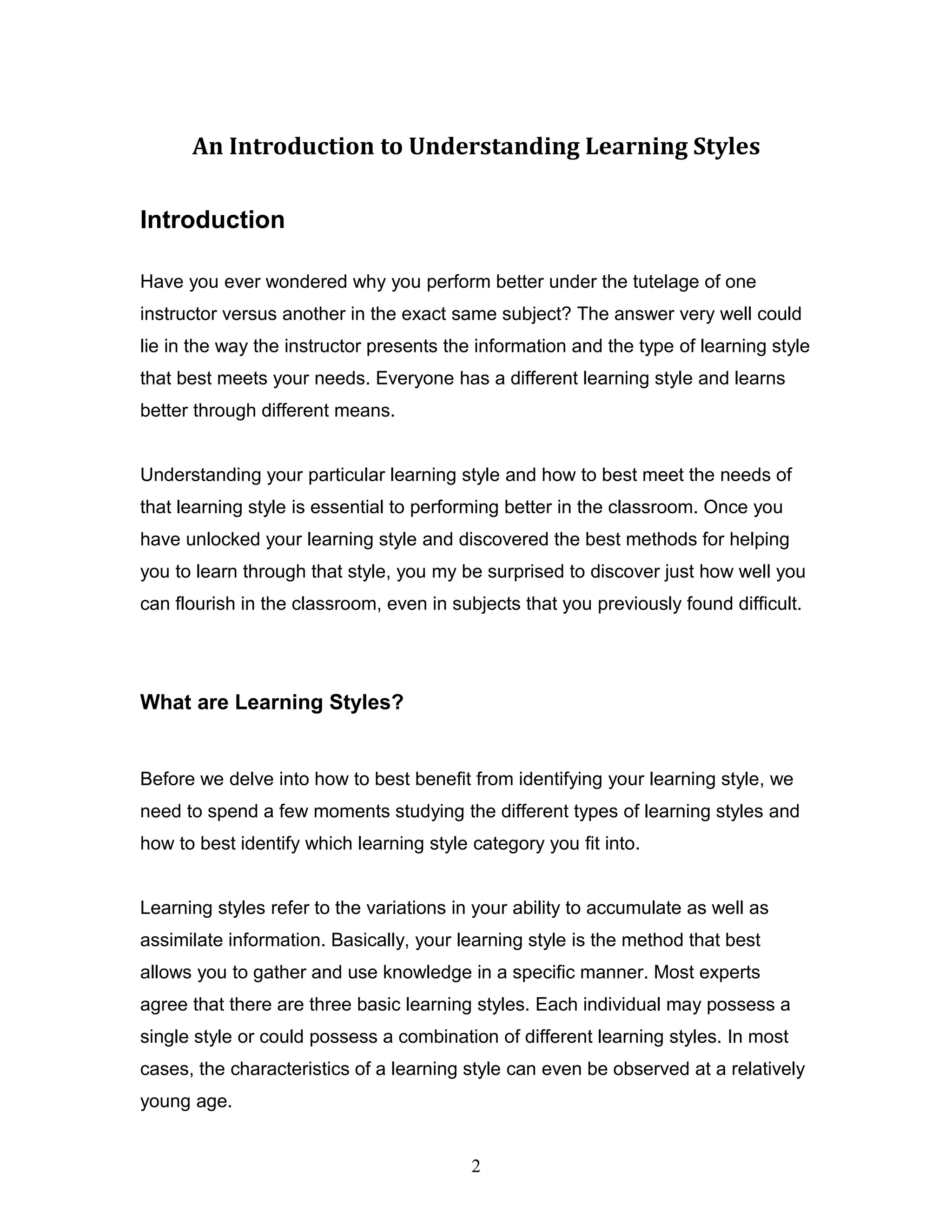 An Introduction to Understanding Learning Styles

Introduction

Have you ever wondered why you perform better under the tutelage of one
instructor versus another in the exact same subject? The answer very well could
lie in the way the instructor presents the information and the type of learning style
that best meets your needs. Everyone has a different learning style and learns
better through different means.


Understanding your particular learning style and how to best meet the needs of
that learning style is essential to performing better in the classroom. Once you
have unlocked your learning style and discovered the best methods for helping
you to learn through that style, you my be surprised to discover just how well you
can flourish in the classroom, even in subjects that you previously found difficult.




What are Learning Styles?


Before we delve into how to best benefit from identifying your learning style, we
need to spend a few moments studying the different types of learning styles and
how to best identify which learning style category you fit into.


Learning styles refer to the variations in your ability to accumulate as well as
assimilate information. Basically, your learning style is the method that best
allows you to gather and use knowledge in a specific manner. Most experts
agree that there are three basic learning styles. Each individual may possess a
single style or could possess a combination of different learning styles. In most
cases, the characteristics of a learning style can even be observed at a relatively
young age.


                                          2
 