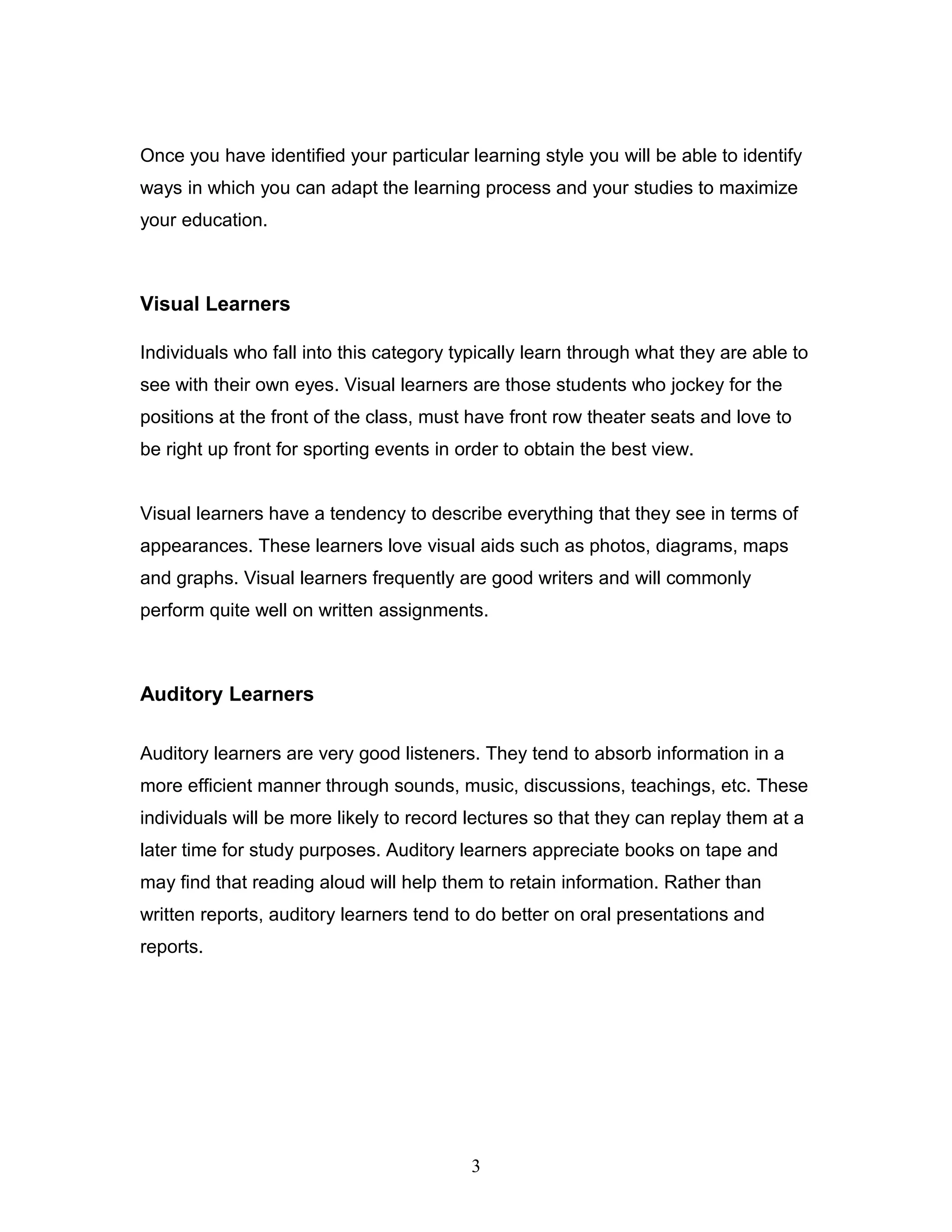 Once you have identified your particular learning style you will be able to identify
ways in which you can adapt the learning process and your studies to maximize
your education.



Visual Learners

Individuals who fall into this category typically learn through what they are able to
see with their own eyes. Visual learners are those students who jockey for the
positions at the front of the class, must have front row theater seats and love to
be right up front for sporting events in order to obtain the best view.


Visual learners have a tendency to describe everything that they see in terms of
appearances. These learners love visual aids such as photos, diagrams, maps
and graphs. Visual learners frequently are good writers and will commonly
perform quite well on written assignments.



Auditory Learners

Auditory learners are very good listeners. They tend to absorb information in a
more efficient manner through sounds, music, discussions, teachings, etc. These
individuals will be more likely to record lectures so that they can replay them at a
later time for study purposes. Auditory learners appreciate books on tape and
may find that reading aloud will help them to retain information. Rather than
written reports, auditory learners tend to do better on oral presentations and
reports.




                                          3
 