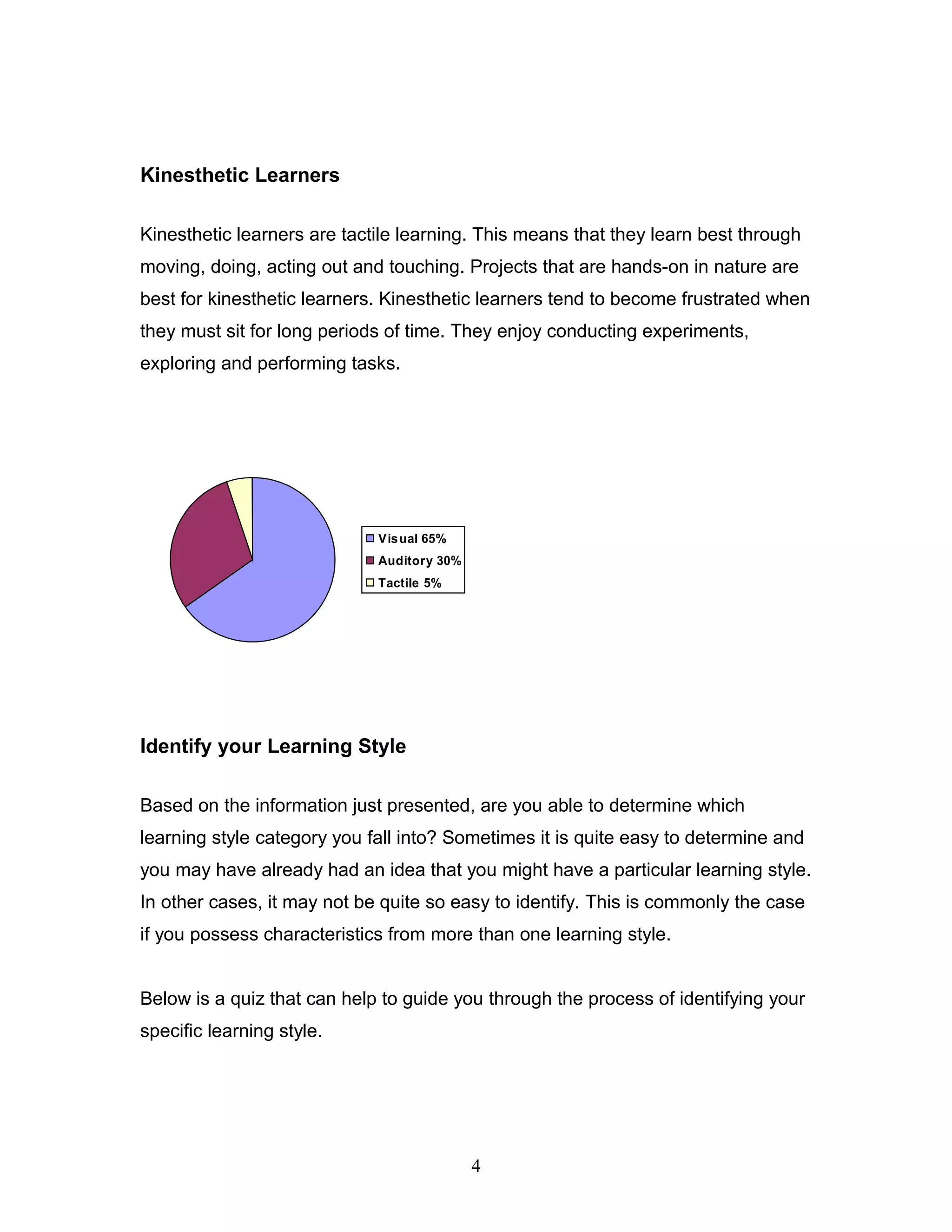 Kinesthetic Learners

Kinesthetic learners are tactile learning. This means that they learn best through
moving, doing, acting out and touching. Projects that are hands-on in nature are
best for kinesthetic learners. Kinesthetic learners tend to become frustrated when
they must sit for long periods of time. They enjoy conducting experiments,
exploring and performing tasks.




                             Vis ual 65%
                             Auditory 30%
                             Tactile 5%




Identify your Learning Style

Based on the information just presented, are you able to determine which
learning style category you fall into? Sometimes it is quite easy to determine and
you may have already had an idea that you might have a particular learning style.
In other cases, it may not be quite so easy to identify. This is commonly the case
if you possess characteristics from more than one learning style.


Below is a quiz that can help to guide you through the process of identifying your
specific learning style.




                                            4
 