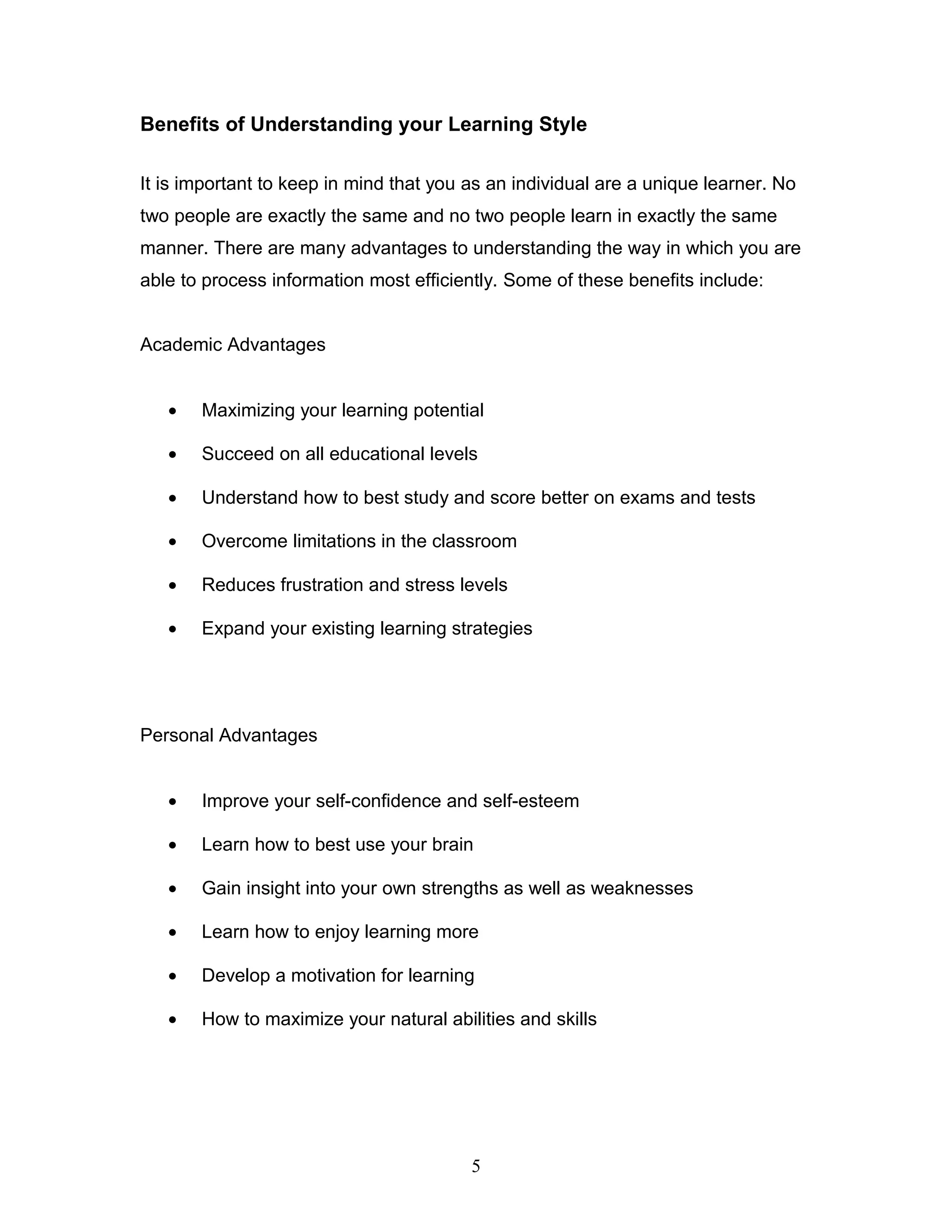 Benefits of Understanding your Learning Style

It is important to keep in mind that you as an individual are a unique learner. No
two people are exactly the same and no two people learn in exactly the same
manner. There are many advantages to understanding the way in which you are
able to process information most efficiently. Some of these benefits include:


Academic Advantages


   •   Maximizing your learning potential

   •   Succeed on all educational levels

   •   Understand how to best study and score better on exams and tests

   •   Overcome limitations in the classroom

   •   Reduces frustration and stress levels

   •   Expand your existing learning strategies




Personal Advantages


   •   Improve your self-confidence and self-esteem

   •   Learn how to best use your brain

   •   Gain insight into your own strengths as well as weaknesses

   •   Learn how to enjoy learning more

   •   Develop a motivation for learning

   •   How to maximize your natural abilities and skills




                                         5
 