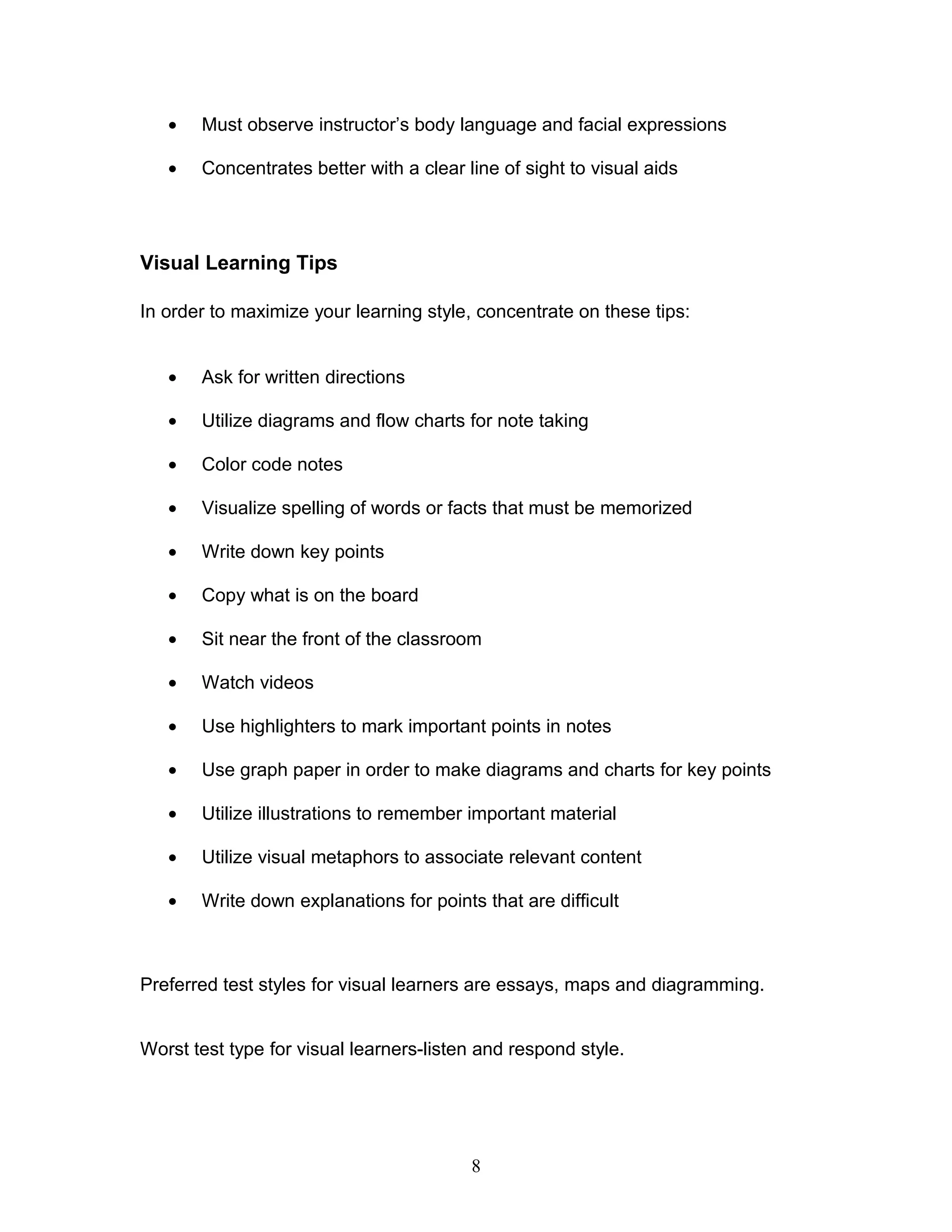 •   Must observe instructor’s body language and facial expressions

   •   Concentrates better with a clear line of sight to visual aids




Visual Learning Tips

In order to maximize your learning style, concentrate on these tips:


   •   Ask for written directions

   •   Utilize diagrams and flow charts for note taking

   •   Color code notes

   •   Visualize spelling of words or facts that must be memorized

   •   Write down key points

   •   Copy what is on the board

   •   Sit near the front of the classroom

   •   Watch videos

   •   Use highlighters to mark important points in notes

   •   Use graph paper in order to make diagrams and charts for key points

   •   Utilize illustrations to remember important material

   •   Utilize visual metaphors to associate relevant content

   •   Write down explanations for points that are difficult



Preferred test styles for visual learners are essays, maps and diagramming.


Worst test type for visual learners-listen and respond style.




                                         8
 