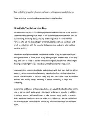 Best test style for auditory learner-oral exam, writing responses to lectures


Worst test style for auditory learner-reading comprehension




Kinesthetic/Tactile Learning Style

It is estimated that about 5% of the population are kinesthetic or tactile learners.
The kinesthetic learning style refers to the ability to absorb information best by
experiencing, touching, doing, moving and being active in some manner.
Persons who fall into this category prefer situations which are hands-on and
which provide them with the opportunity to assemble parts and take part in a
physical activity.


Kinesthetic learners tend to be touchers or feelers. They process information
through the sense of touch, such as by feeling shapes and textures. While they
may take a lot of notes or doodle while attending lectures or even while simply
thinking something through, often they will not refer to the notes again.


Learners in this category tend to be quite in touch with their own feelings. When
speaking with someone they frequently have the tendency to touch the other
person on the shoulder or the arm. They may also stand quite close. Kinesthetic
learners also usually have a tendency to handle something or fidget with
something.


Experiential and hands-on learning activities are usually the best method for this
type of learner, such as lab work, role playing and making models. In addition,
kinesthetic learners will usually need to take frequent study breaks in order to
avoid becoming easily distracted or bored. A computer can also be useful with
this learning style, particularly for reinforcing information through the sense of
touch.



                                          11
 