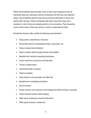 Within the kinesthetic learning style, there is also a sub-category known as
interactive learning. Interactive learners frequently find that they lose attention
easily. Like kinesthetic learners they tend to become distracted or bored very
easily within lectures. These individuals often learn best when they are in
situations in which they can actually perform or do something. They frequently
must re-write notes in their own words in order to recall relevant facts.


Kinesthetic learners often exhibit the following characteristics:


   •   Enjoy action, experiences, discovery

   •   Remember best by manipulating things, using tools, etc.

   •   Enjoy concept demonstrations

   •   Able to master skills through practice and imitation

   •   Benefits from hands-on teaching techniques

   •   Learns well from excursions and field trips

   •   Tends to collect items

   •   Handwriting often not good

   •   Weak at spelling

   •   Uses hands to communicate and talks fast

   •   Benefits from role-playing situations

   •   Good at sports

   •   Enjoys having music playing in the background while working or studying

   •   Takes frequent breaks while studying

   •   Often good at playing a musical instrument

   •   Often good at dance, martial arts




                                          12
 