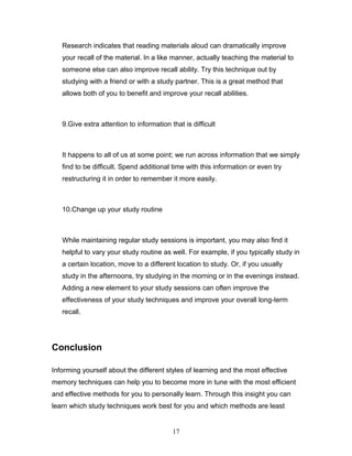 Research indicates that reading materials aloud can dramatically improve
   your recall of the material. In a like manner, actually teaching the material to
   someone else can also improve recall ability. Try this technique out by
   studying with a friend or with a study partner. This is a great method that
   allows both of you to benefit and improve your recall abilities.



   9.Give extra attention to information that is difficult



   It happens to all of us at some point; we run across information that we simply
   find to be difficult. Spend additional time with this information or even try
   restructuring it in order to remember it more easily.



   10.Change up your study routine



   While maintaining regular study sessions is important, you may also find it
   helpful to vary your study routine as well. For example, if you typically study in
   a certain location, move to a different location to study. Or, if you usually
   study in the afternoons, try studying in the morning or in the evenings instead.
   Adding a new element to your study sessions can often improve the
   effectiveness of your study techniques and improve your overall long-term
   recall.




Conclusion

Informing yourself about the different styles of learning and the most effective
memory techniques can help you to become more in tune with the most efficient
and effective methods for you to personally learn. Through this insight you can
learn which study techniques work best for you and which methods are least


                                          17
 