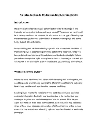 An Introduction to Understanding Learning Styles

Introduction

Have you ever wondered why you perform better under the tutelage of one
instructor versus another in the exact same subject? The answer very well could
lie in the way the instructor presents the information and the type of learning style
that best meets your needs. Everyone has a different learning style and learns
better through different means.


Understanding your particular learning style and how to best meet the needs of
that learning style is essential to performing better in the classroom. Once you
have unlocked your learning style and discovered the best methods for helping
you to learn through that style, you my be surprised to discover just how well you
can flourish in the classroom, even in subjects that you previously found difficult.




What are Learning Styles?


Before we delve into how to best benefit from identifying your learning style, we
need to spend a few moments studying the different types of learning styles and
how to best identify which learning style category you fit into.


Learning styles refer to the variations in your ability to accumulate as well as
assimilate information. Basically, your learning style is the method that best
allows you to gather and use knowledge in a specific manner. Most experts
agree that there are three basic learning styles. Each individual may possess a
single style or could possess a combination of different learning styles. In most
cases, the characteristics of a learning style can even be observed at a relatively
young age.


                                          2
 